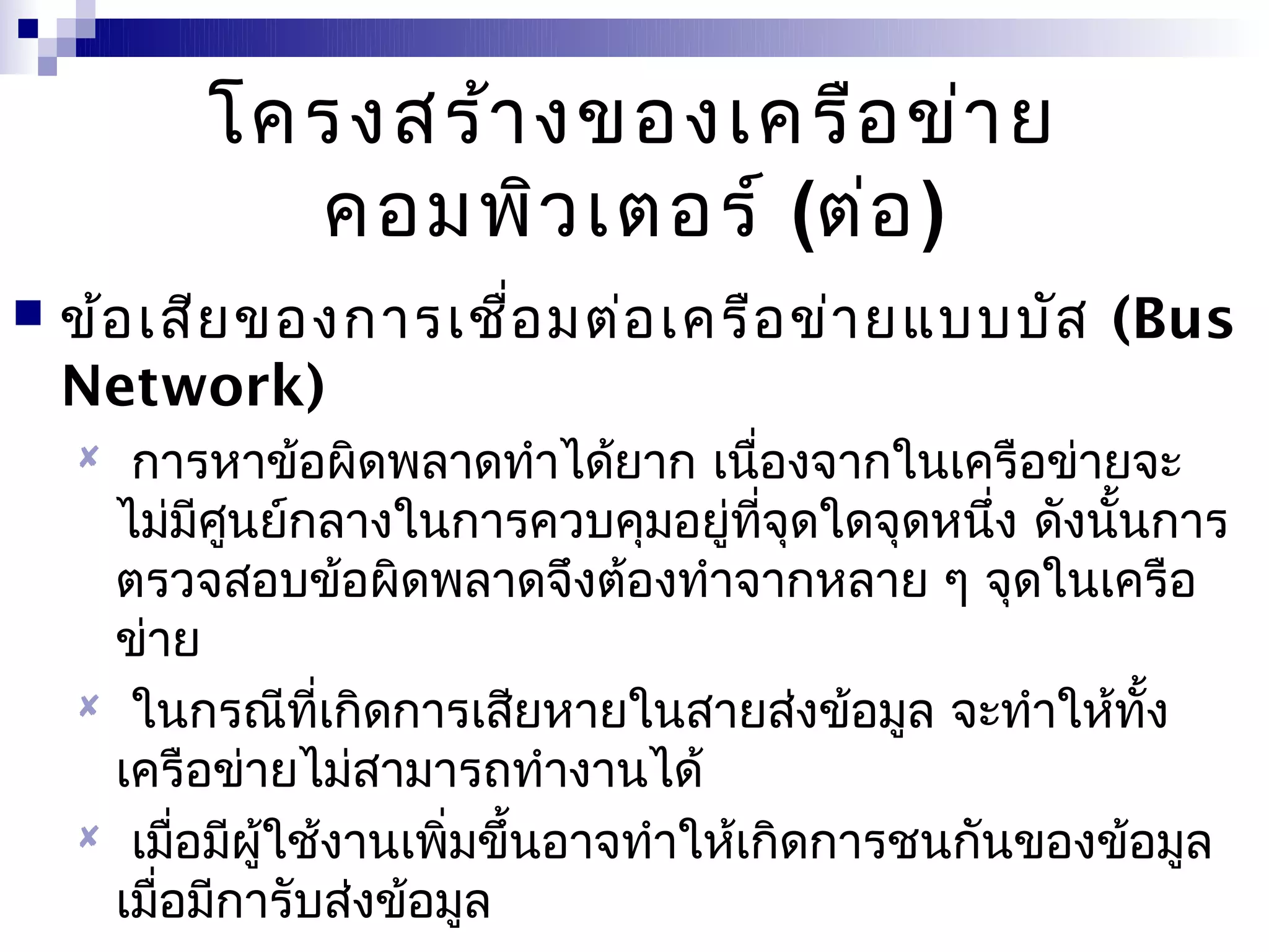 โครงสร้า งของเครือ ข่า ย
            คอมพิว เตอร์ (ต่อ )
   ข้อ เสีย ของการเชือ มต่อ เครือ ข่า ยแบบบัส (Bus
                      ่
    Network)
     การหาข้อผิดพลาดทำาได้ยาก เนืองจากในเครือข่ายจะ
                                       ่
     ไม่มศนย์กลางในการควบคุมอยู่ทจุดใดจุดหนึง ดังนันการ
            ี ู                          ี่      ่    ้
     ตรวจสอบข้อผิดพลาดจึงต้องทำาจากหลาย ๆ จุดในเครือ
     ข่าย
     ในกรณีทเกิดการเสียหายในสายส่งข้อมูล จะทำาให้ทง
                 ี่                                     ั้
     เครือข่ายไม่สามารถทำางานได้
     เมือมีผู้ใช้งานเพิมขึ้นอาจทำาให้เกิดการชนกันของข้อมูล
          ่             ่
     เมือมีการับส่งข้อมูล
        ่
 