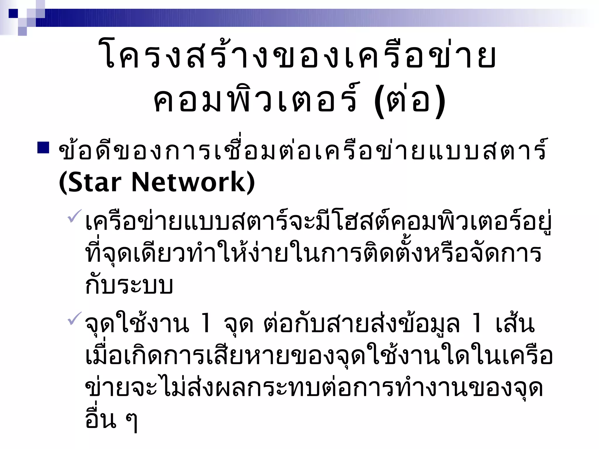 โครงสร้า งของเครือ ข่า ย
         คอมพิว เตอร์ (ต่อ )
   ข้อ ดีข องการเชือ มต่อ เครือ ข่า ยแบบสตาร์
                       ่
    (Star Network)
      เครือข่ายแบบสตาร์จะมีโฮสต์คอมพิวเตอร์อยู่
       ที่จุดเดียวทำาให้ง่ายในการติดตั้งหรือจัดการ
       กับระบบ
      จุดใช้งาน 1 จุด ต่อกับสายส่งข้อมูล 1 เส้น
       เมื่อเกิดการเสียหายของจุดใช้งานใดในเครือ
       ข่ายจะไม่สงผลกระทบต่อการทำางานของจุด
                   ่
       อื่น ๆ
 