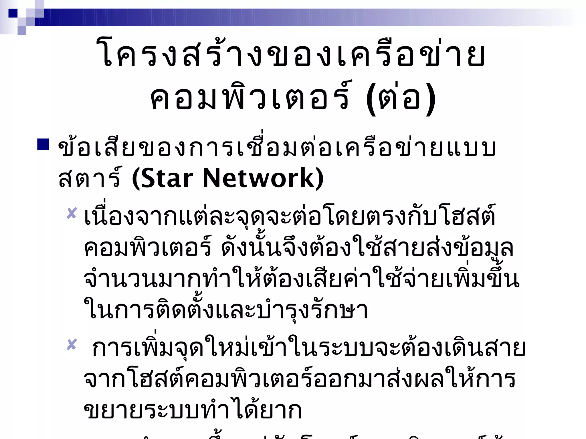 โครงสร้า งของเครือ ข่า ย
         คอมพิว เตอร์ (ต่อ )
   ข้อ เสีย ของการเชือ มต่อ เครือ ข่า ยแบบ
                        ่
    สตาร์ (Star Network)
     เนื่องจากแต่ละจุดจะต่อโดยตรงกับโฮสต์
      คอมพิวเตอร์ ดังนั้นจึงต้องใช้สายส่งข้อมูล
      จำานวนมากทำาให้ต้องเสียค่าใช้จ่ายเพิ่มขึ้น
      ในการติดตั้งและบำารุงรักษา
     การเพิ่มจุดใหม่เข้าในระบบจะต้องเดินสาย
      จากโฮสต์คอมพิวเตอร์ออกมาส่งผลให้การ
      ขยายระบบทำาได้ยาก
 