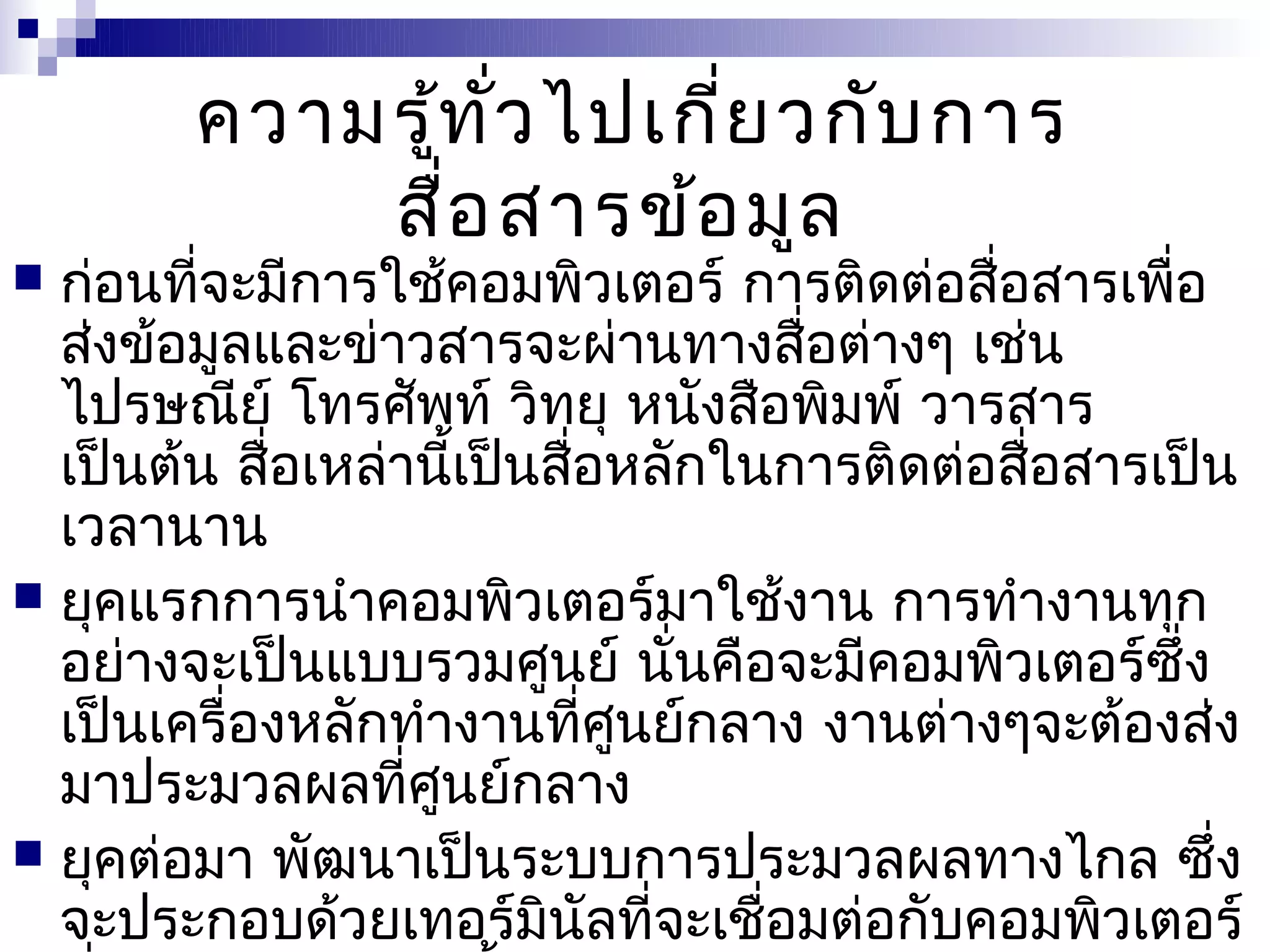 ความรู้ท ั่ว ไปเกี่ย วกับ การ
            สื่อ สารข้อ มูล
 ก่อนที่จะมีการใช้คอมพิวเตอร์ การติดต่อสื่อสารเพื่อ
  ส่งข้อมูลและข่าวสารจะผ่านทางสื่อต่างๆ เช่น
  ไปรษณีย์ โทรศัพท์ วิทยุ หนังสือพิมพ์ วารสาร
  เป็นต้น สื่อเหล่านี้เป็นสื่อหลักในการติดต่อสือสารเป็น
                                               ่
  เวลานาน
 ยุคแรกการนำาคอมพิวเตอร์มาใช้งาน การทำางานทุก
  อย่างจะเป็นแบบรวมศูนย์ นั่นคือจะมีคอมพิวเตอร์ซึ่ง
  เป็นเครื่องหลักทำางานที่ศูนย์กลาง งานต่างๆจะต้องส่ง
  มาประมวลผลที่ศูนย์กลาง
 ยุคต่อมา พัฒนาเป็นระบบการประมวลผลทางไกล ซึ่ง
  จะประกอบด้วยเทอร์มินัลที่จะเชือมต่อกับคอมพิวเตอร์
                                    ่
 