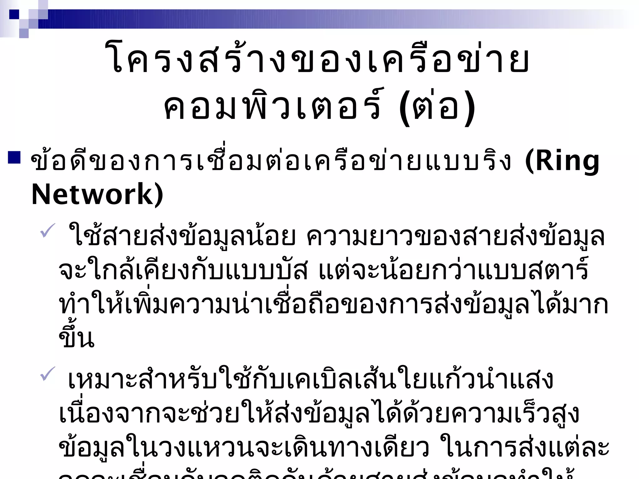 โครงสร้า งของเครือ ข่า ย
            คอมพิว เตอร์ (ต่อ )
   ข้อ ดีข องการเชือ มต่อ เครือ ข่า ยแบบริง (Ring
                     ่
    Network)
     ใช้สายส่งข้อมูลน้อย ความยาวของสายส่งข้อมูล
      จะใกล้เคียงกับแบบบัส แต่จะน้อยกว่าแบบสตาร์
      ทำาให้เพิ่มความน่าเชือถือของการส่งข้อมูลได้มาก
                           ่
      ขึ้น
     เหมาะสำาหรับใช้กับเคเบิลเส้นใยแก้วนำาแสง
      เนื่องจากจะช่วยให้ส่งข้อมูลได้ด้วยความเร็วสูง
      ข้อมูลในวงแหวนจะเดินทางเดียว ในการส่งแต่ละ
 