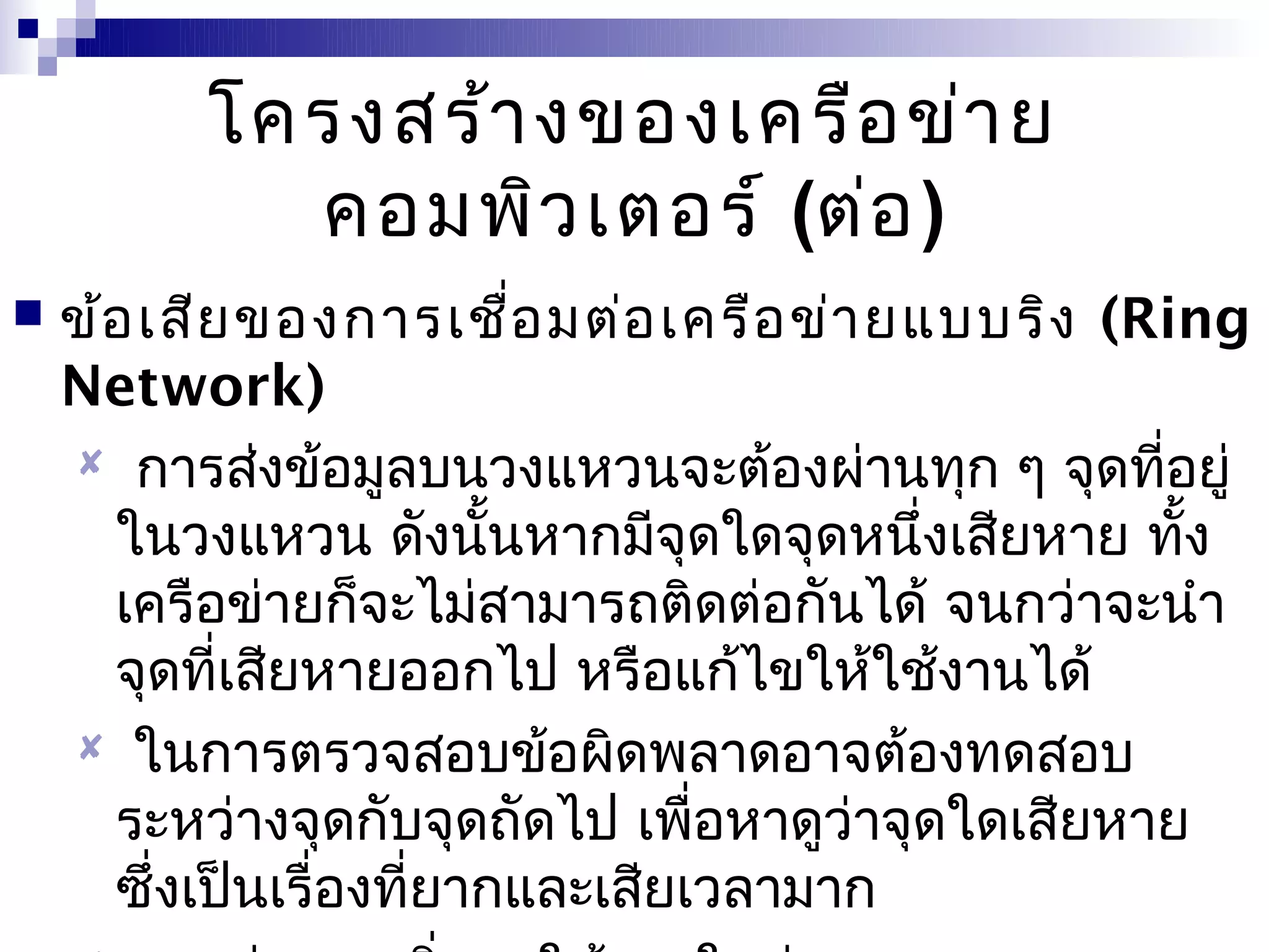 โครงสร้า งของเครือ ข่า ย
           คอมพิว เตอร์ (ต่อ )
   ข้อ เสีย ของการเชือ มต่อ เครือ ข่า ยแบบริง (Ring
                          ่
    Network)
     การส่งข้อมูลบนวงแหวนจะต้องผ่านทุก ๆ จุดที่อยู่
      ในวงแหวน ดังนั้นหากมีจุดใดจุดหนึ่งเสียหาย ทั้ง
      เครือข่ายก็จะไม่สามารถติดต่อกันได้ จนกว่าจะนำา
      จุดที่เสียหายออกไป หรือแก้ไขให้ใช้งานได้
     ในการตรวจสอบข้อผิดพลาดอาจต้องทดสอบ
      ระหว่างจุดกับจุดถัดไป เพื่อหาดูว่าจุดใดเสียหาย
      ซึ่งเป็นเรื่องที่ยากและเสียเวลามาก
 