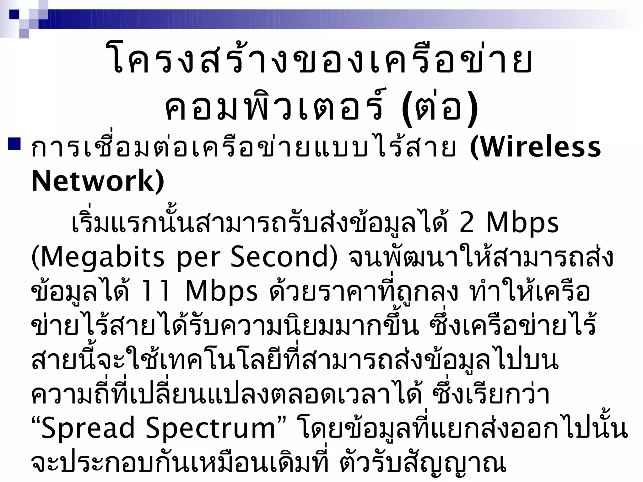 โครงสร้า งของเครือ ข่า ย
            คอมพิว เตอร์ (ต่อ )
   การเชือ มต่อ เครือ ข่า ยแบบไร้ส าย (Wireless
            ่
    Network)
       เริ่มแรกนันสามารถรับส่งข้อมูลได้ 2 Mbps
                   ้
    (Megabits per Second) จนพัฒนาให้สามารถส่ง
    ข้อมูลได้ 11 Mbps ด้วยราคาที่ถูกลง ทำาให้เครือ
    ข่ายไร้สายได้รับความนิยมมากขึ้น ซึ่งเครือข่ายไร้
    สายนี้จะใช้เทคโนโลยีที่สามารถส่งข้อมูลไปบน
    ความถี่ที่เปลี่ยนแปลงตลอดเวลาได้ ซึ่งเรียกว่า
    “Spread Spectrum” โดยข้อมูลที่แยกส่งออกไปนัน     ้
    จะประกอบกันเหมือนเดิมที่ ตัวรับสัญญาณ
 