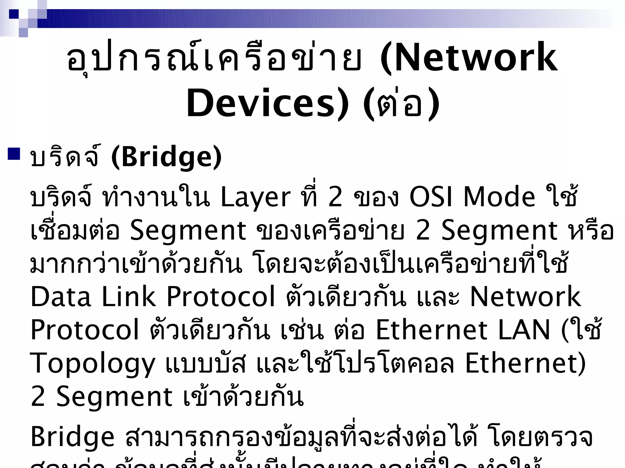 อุป กรณ์เ ครือ ข่า ย (Network
             Devices) (ต่อ )
   บริด จ์ (Bridge)
    บริดจ์ ทำางานใน Layer ที่ 2 ของ OSI Mode ใช้
    เชือมต่อ Segment ของเครือข่าย 2 Segment หรือ
       ่
    มากกว่าเข้าด้วยกัน โดยจะต้องเป็นเครือข่ายที่ใช้
    Data Link Protocol ตัวเดียวกัน และ Network
    Protocol ตัวเดียวกัน เช่น ต่อ Ethernet LAN (ใช้
    Topology แบบบัส และใช้โปรโตคอล Ethernet)
    2 Segment เข้าด้วยกัน
    Bridge สามารถกรองข้อมูลที่จะส่งต่อได้ โดยตรวจ
 