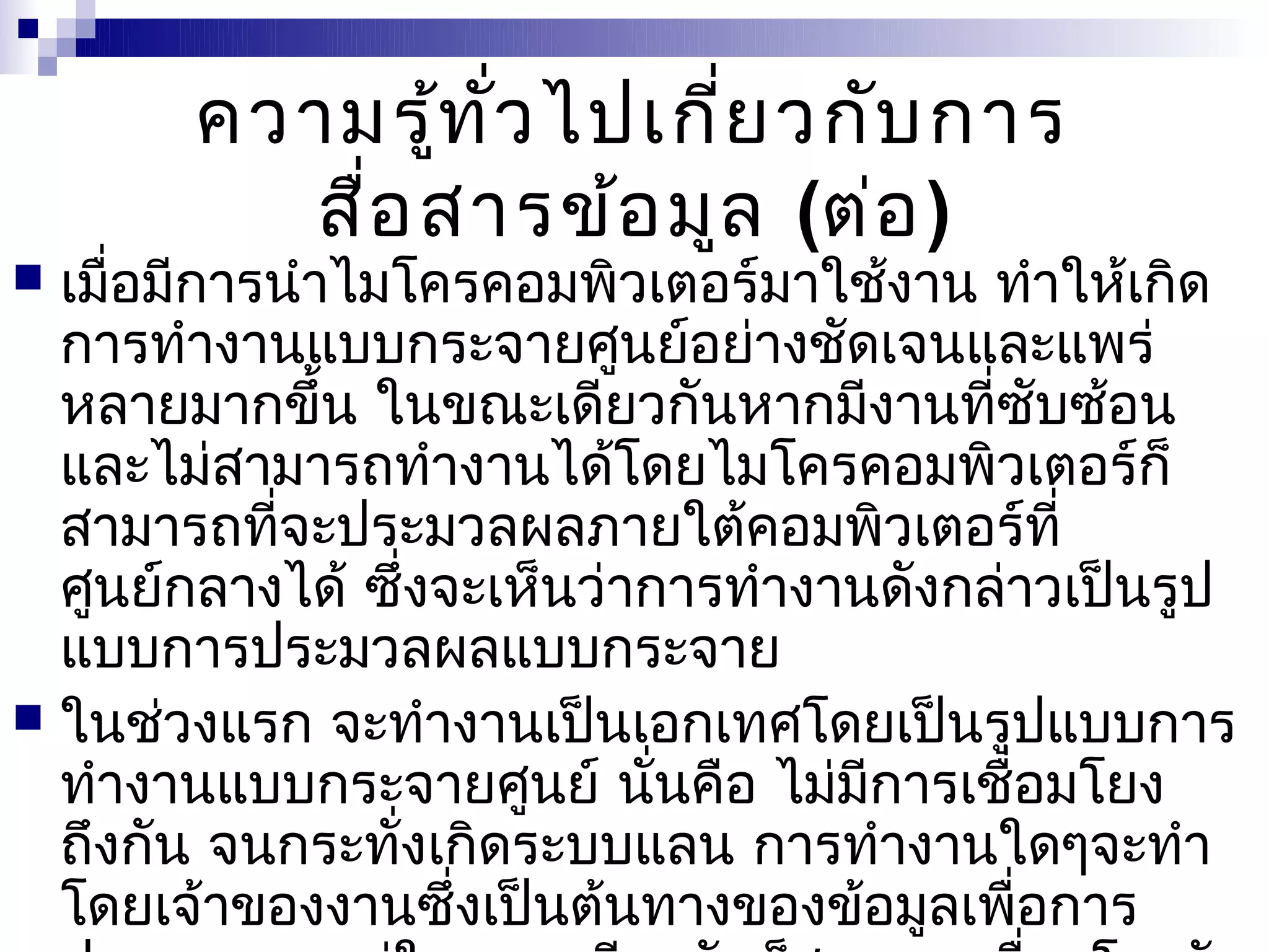 ความรู้ท ั่ว ไปเกี่ย วกับ การ
         สื่อ สารข้อ มูล (ต่อ )
 เมื่อมีการนำาไมโครคอมพิวเตอร์มาใช้งาน ทำาให้เกิด
  การทำางานแบบกระจายศูนย์อย่างชัดเจนและแพร่
  หลายมากขึ้น ในขณะเดียวกันหากมีงานที่ซับซ้อน
  และไม่สามารถทำางานได้โดยไมโครคอมพิวเตอร์ก็
  สามารถที่จะประมวลผลภายใต้คอมพิวเตอร์ที่
  ศูนย์กลางได้ ซึ่งจะเห็นว่าการทำางานดังกล่าวเป็นรูป
  แบบการประมวลผลแบบกระจาย
 ในช่วงแรก จะทำางานเป็นเอกเทศโดยเป็นรูปแบบการ
  ทำางานแบบกระจายศูนย์ นันคือ ไม่มีการเชื่อมโยง
                             ่
  ถึงกัน จนกระทั่งเกิดระบบแลน การทำางานใดๆจะทำา
  โดยเจ้าของงานซึ่งเป็นต้นทางของข้อมูลเพื่อการ
 