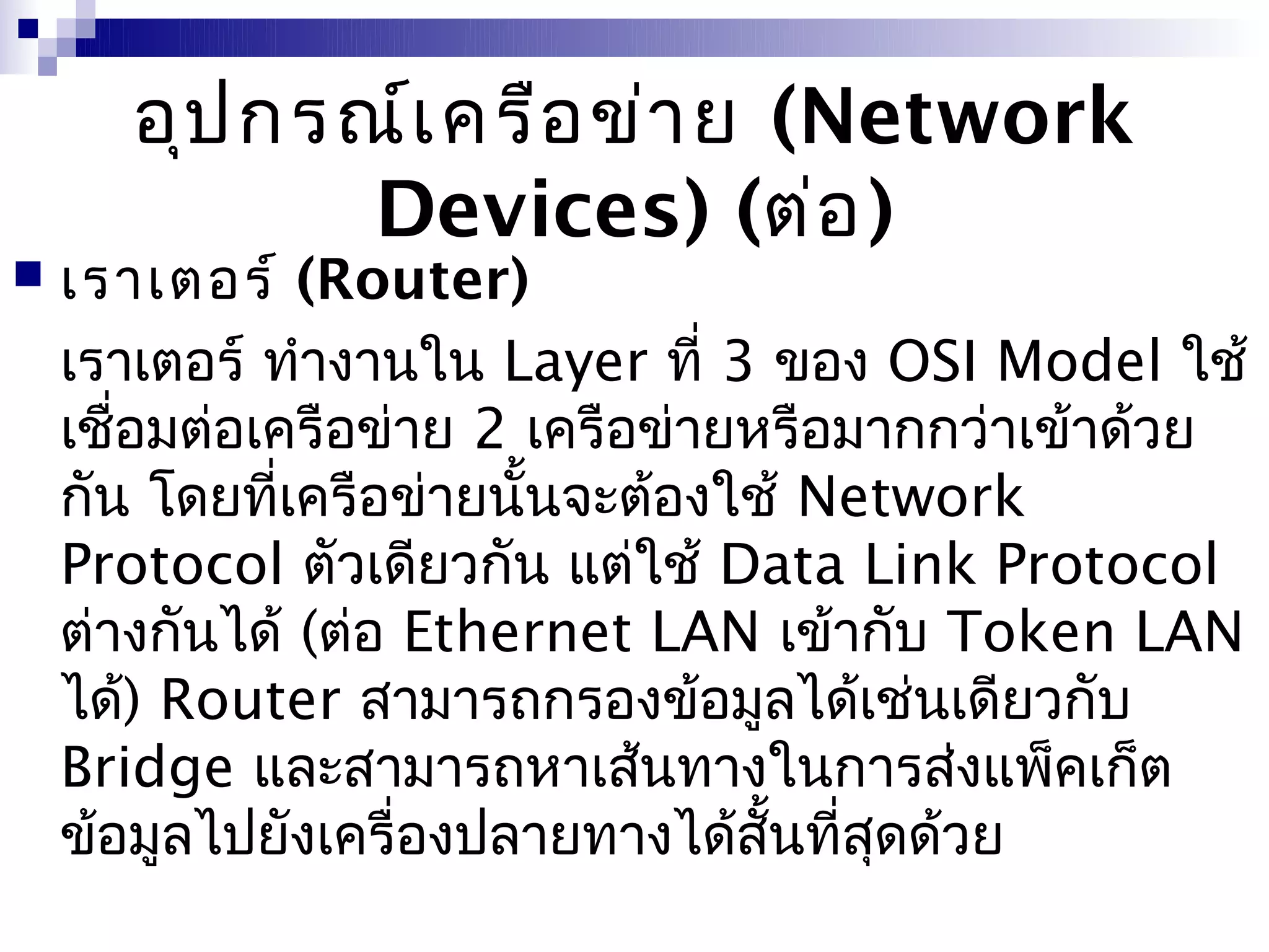 อุป กรณ์เ ครือ ข่า ย (Network
             Devices) (ต่อ )
   เราเตอร์ (Router)
    เราเตอร์ ทำางานใน Layer ที่ 3 ของ OSI Model ใช้
    เชือมต่อเครือข่าย 2 เครือข่ายหรือมากกว่าเข้าด้วย
       ่
    กัน โดยที่เครือข่ายนั้นจะต้องใช้ Network
    Protocol ตัวเดียวกัน แต่ใช้ Data Link Protocol
    ต่างกันได้ (ต่อ Ethernet LAN เข้ากับ Token LAN
    ได้) Router สามารถกรองข้อมูลได้เช่นเดียวกับ
    Bridge และสามารถหาเส้นทางในการส่งแพ็คเก็ต
    ข้อมูลไปยังเครื่องปลายทางได้สั้นที่สุดด้วย
 