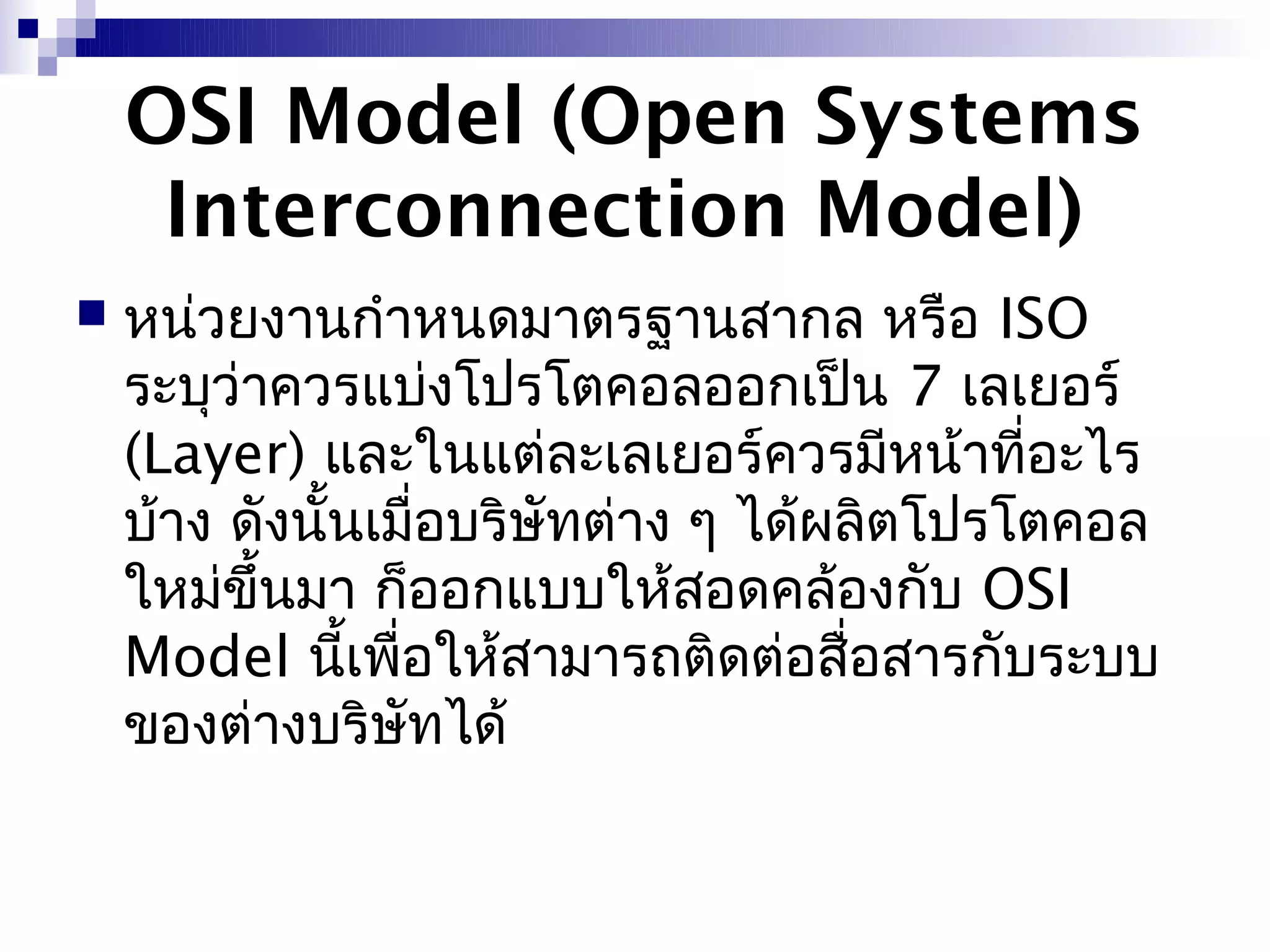 OSI Model (Open Systems
     Interconnection Model)
   หน่วยงานกำาหนดมาตรฐานสากล หรือ ISO
    ระบุว่าควรแบ่งโปรโตคอลออกเป็น 7 เลเยอร์
    (Layer) และในแต่ละเลเยอร์ควรมีหน้าที่อะไร
    บ้าง ดังนั้นเมื่อบริษัทต่าง ๆ ได้ผลิตโปรโตคอล
    ใหม่ขึ้นมา ก็ออกแบบให้สอดคล้องกับ OSI
    Model นีเพื่อให้สามารถติดต่อสื่อสารกับระบบ
               ้
    ของต่างบริษัทได้
 