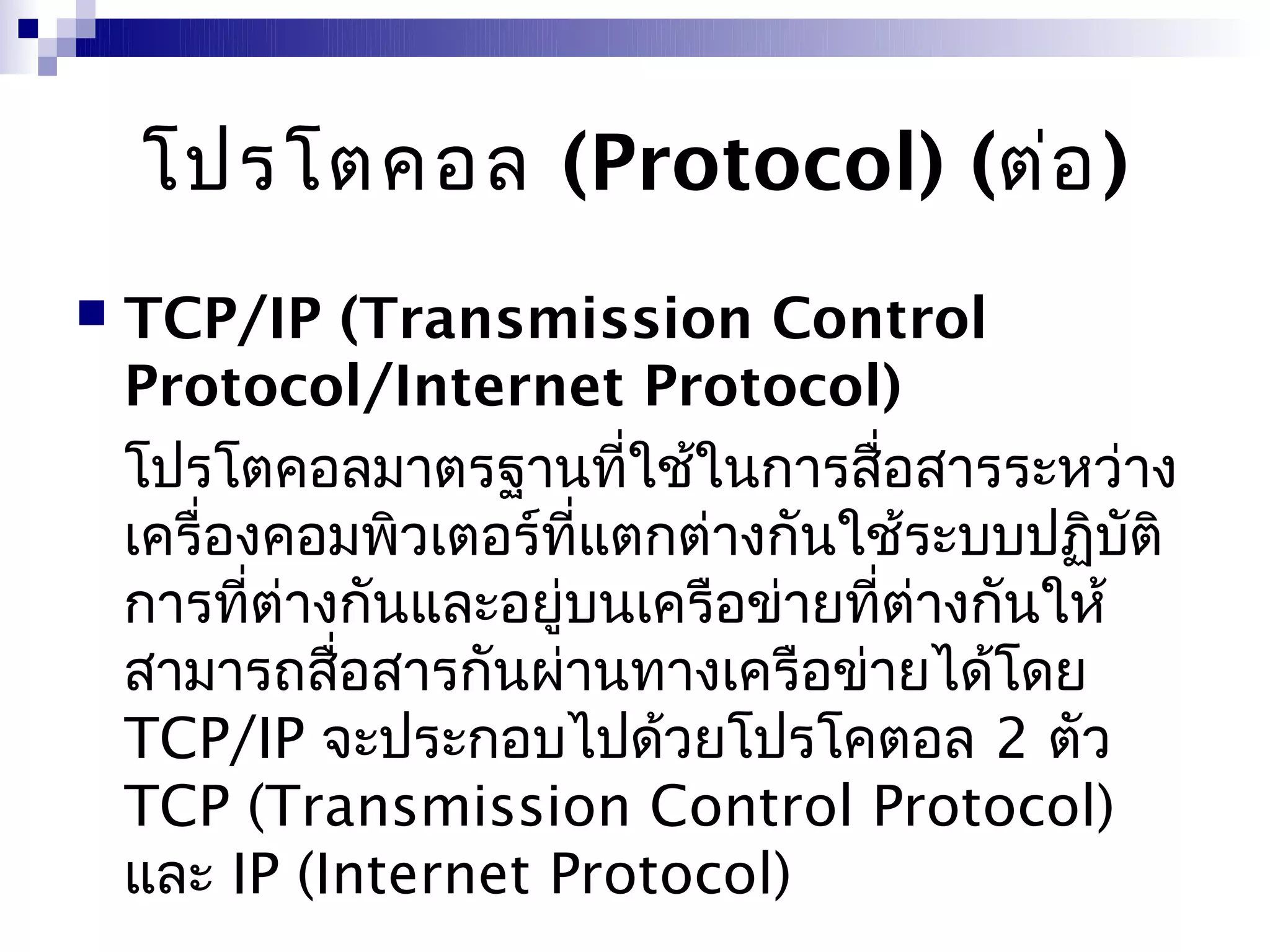 โปรโตคอล (Protocol) (ต่อ )
   TCP/IP (Transmission Control
    Protocol/Internet Protocol)
    โปรโตคอลมาตรฐานที่ใช้ในการสื่อสารระหว่าง
    เครื่องคอมพิวเตอร์ที่แตกต่างกันใช้ระบบปฏิบติ ั
    การที่ต่างกันและอยู่บนเครือข่ายที่ต่างกันให้
    สามารถสือสารกันผ่านทางเครือข่ายได้โดย
              ่
    TCP/IP จะประกอบไปด้วยโปรโคตอล 2 ตัว
    TCP (Transmission Control Protocol)
    และ IP (Internet Protocol)
 