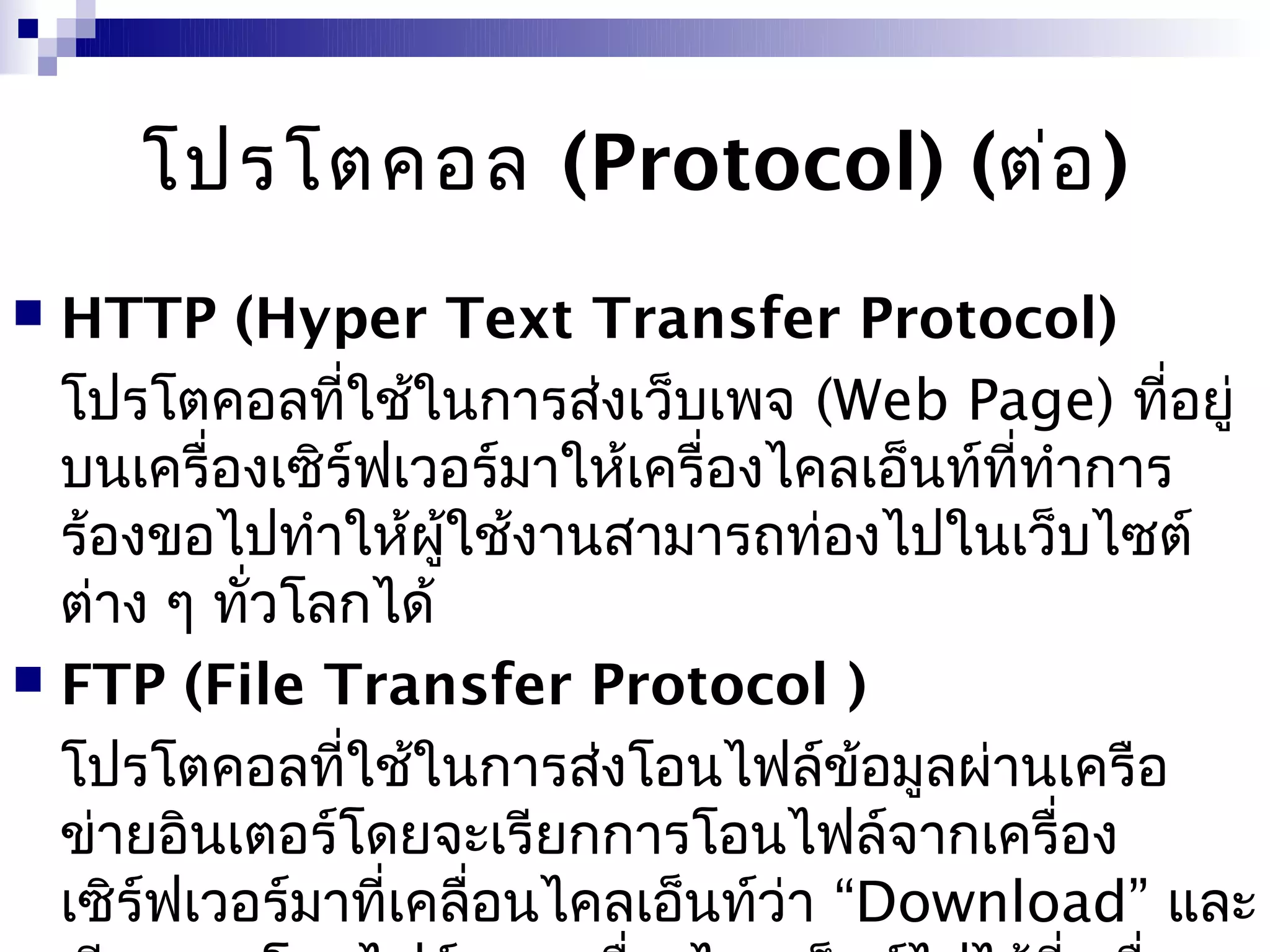 โปรโตคอล (Protocol) (ต่อ )
 HTTP (Hyper Text Transfer Protocol)
  โปรโตคอลที่ใช้ในการส่งเว็บเพจ (Web Page) ที่อยู่
  บนเครื่องเซิร์ฟเวอร์มาให้เครื่องไคลเอ็นท์ที่ทำาการ
  ร้องขอไปทำาให้ผใช้งานสามารถท่องไปในเว็บไซต์
                    ู้
  ต่าง ๆ ทั่วโลกได้
 FTP (File Transfer Protocol )

  โปรโตคอลที่ใช้ในการส่งโอนไฟล์ข้อมูลผ่านเครือ
  ข่ายอินเตอร์โดยจะเรียกการโอนไฟล์จากเครื่อง
  เซิร์ฟเวอร์มาที่เคลื่อนไคลเอ็นท์ว่า “Download” และ
 