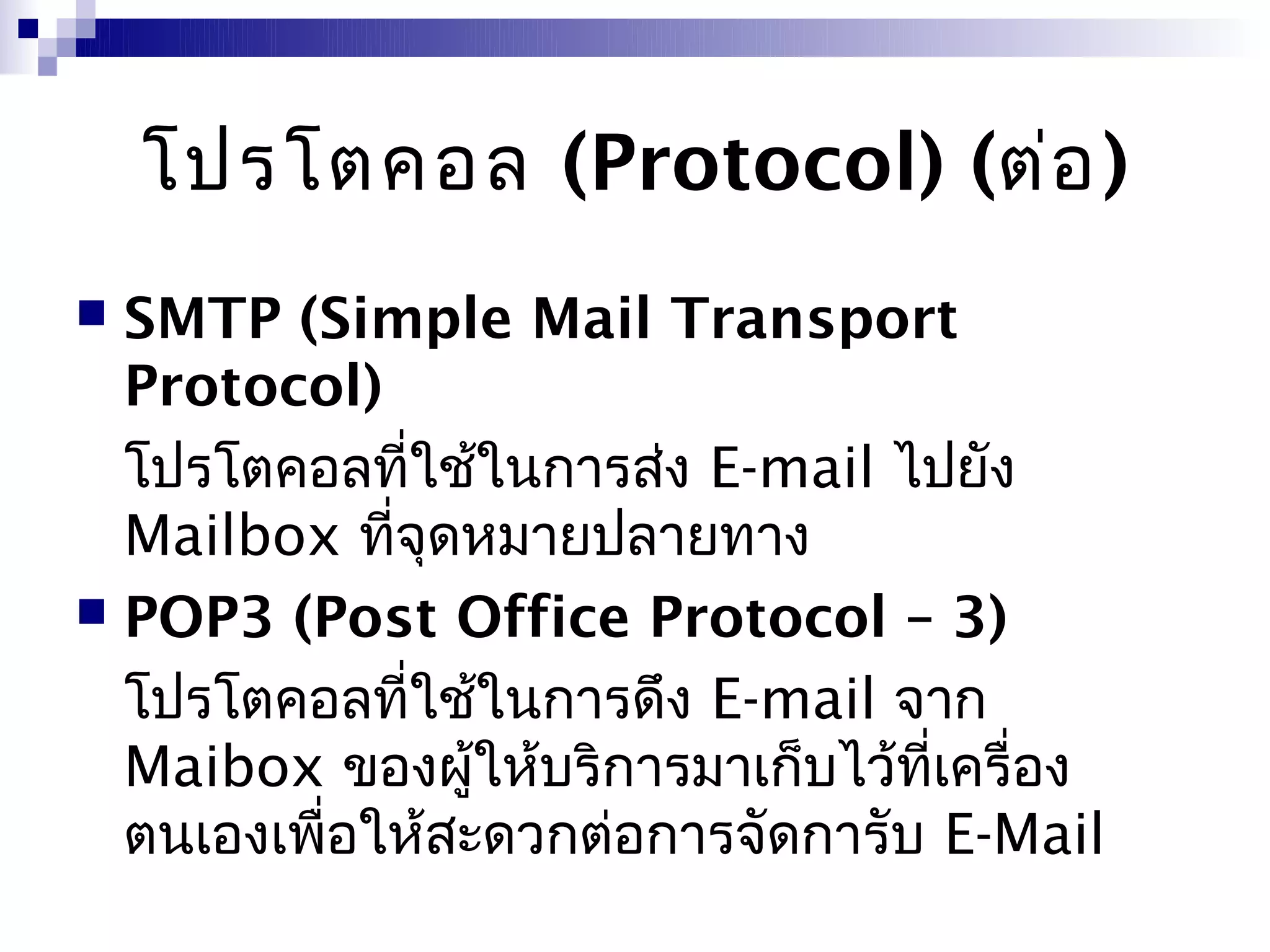 โปรโตคอล (Protocol) (ต่อ )
 SMTP (Simple Mail Transport
  Protocol)
  โปรโตคอลที่ใช้ในการส่ง E-mail ไปยัง
  Mailbox ที่จุดหมายปลายทาง
 POP3 (Post Office Protocol – 3)

  โปรโตคอลที่ใช้ในการดึง E-mail จาก
  Maibox ของผูให้บริการมาเก็บไว้ที่เครื่อง
                 ้
  ตนเองเพื่อให้สะดวกต่อการจัดการับ E-Mail
 