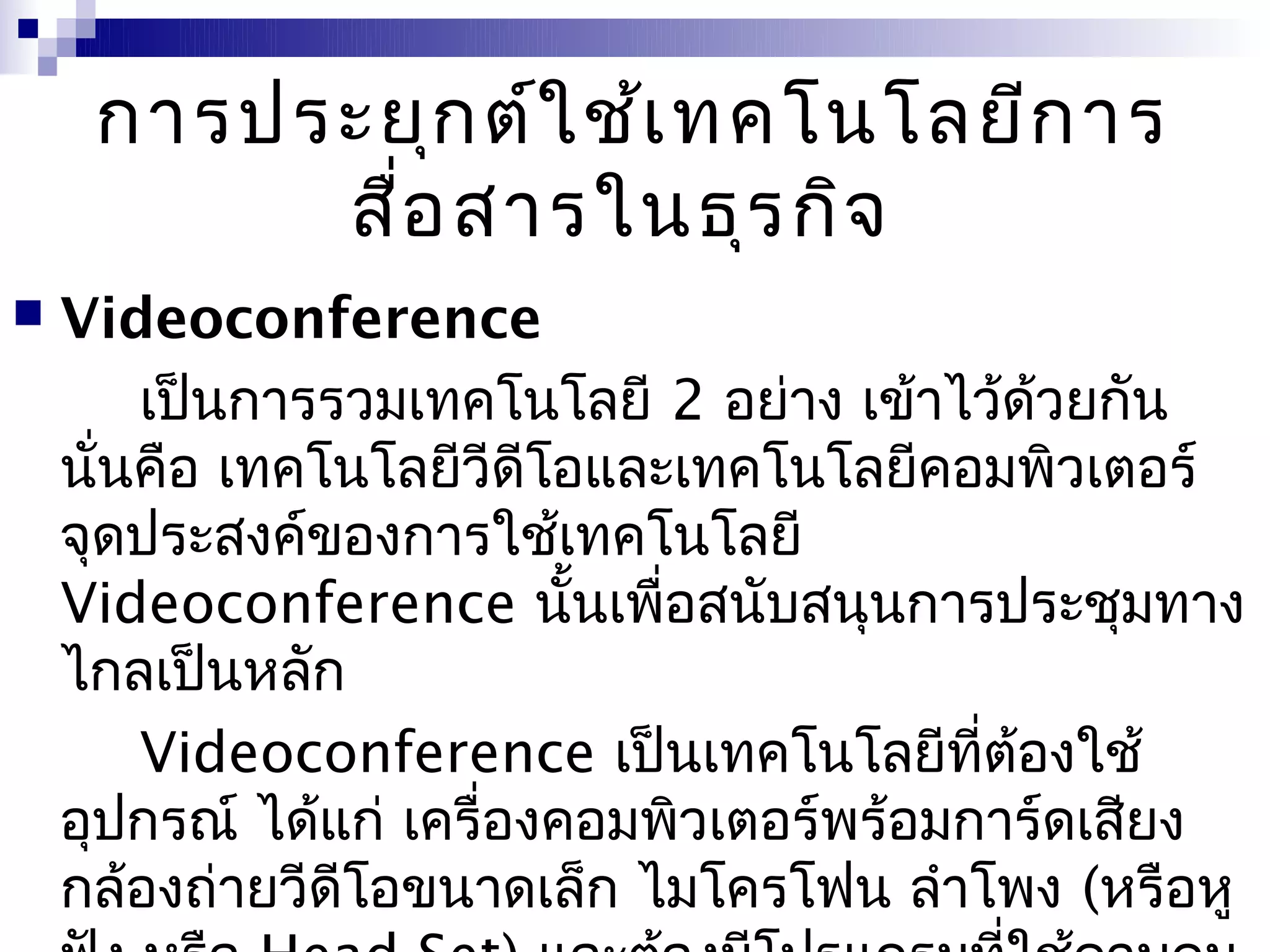 การประยุก ต์ใ ช้เ ทคโนโลยีก าร
          สื่อ สารในธุร กิจ
   Videoconference
        เป็นการรวมเทคโนโลยี 2 อย่าง เข้าไว้ด้วยกัน
    นั่นคือ เทคโนโลยีวีดีโอและเทคโนโลยีคอมพิวเตอร์
    จุดประสงค์ของการใช้เทคโนโลยี
    Videoconference นั้นเพื่อสนับสนุนการประชุมทาง
    ไกลเป็นหลัก
        Videoconference เป็นเทคโนโลยีที่ต้องใช้
    อุปกรณ์ ได้แก่ เครื่องคอมพิวเตอร์พร้อมการ์ดเสียง
    กล้องถ่ายวีดีโอขนาดเล็ก ไมโครโฟน ลำาโพง (หรือหู
 