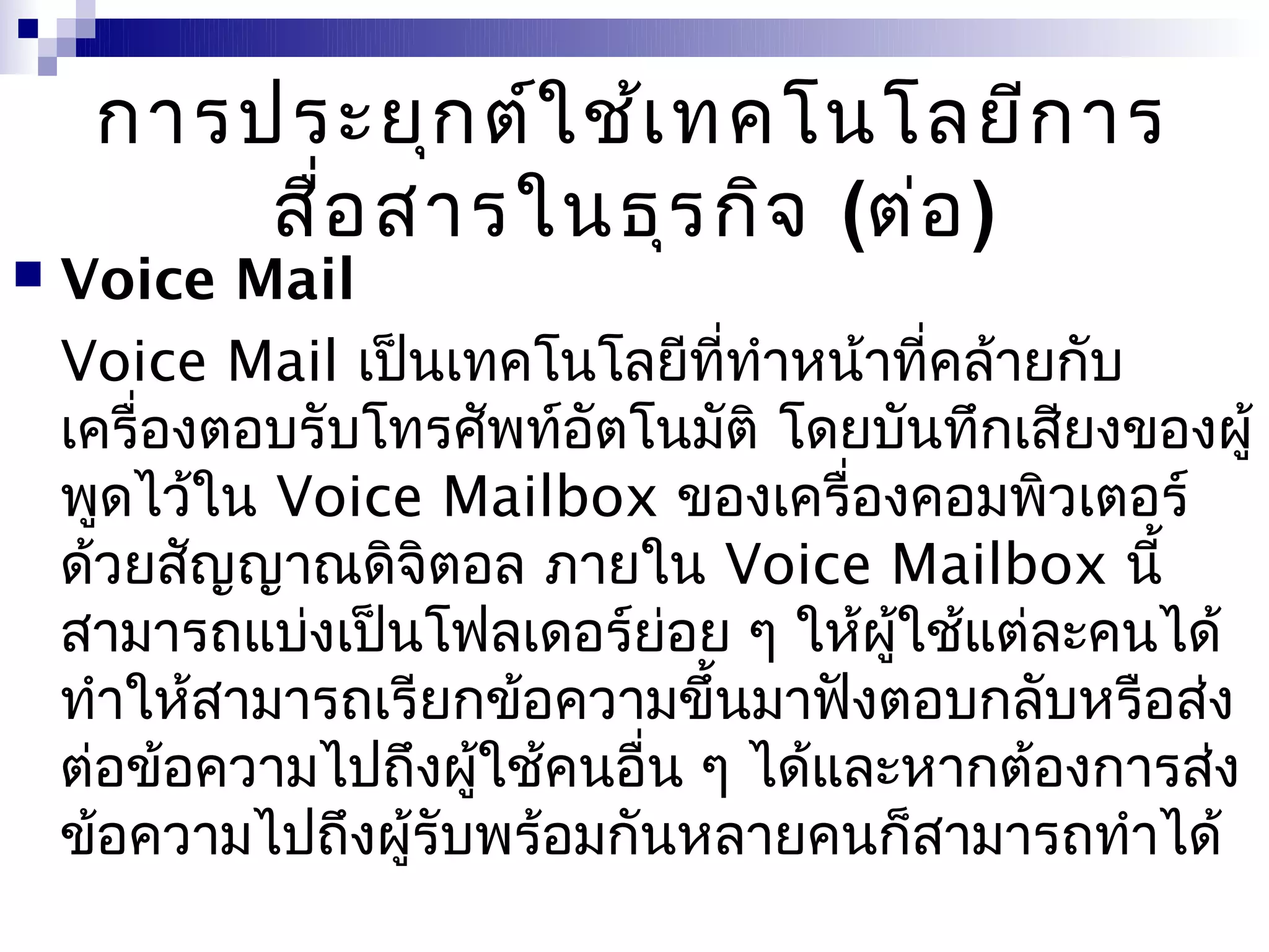 การประยุก ต์ใ ช้เ ทคโนโลยีก าร
         สื่อ สารในธุร กิจ (ต่อ )
   Voice Mail
    Voice Mail เป็นเทคโนโลยีที่ทำาหน้าที่คล้ายกับ
    เครื่องตอบรับโทรศัพท์อัตโนมัติ โดยบันทึกเสียงของผู้
    พูดไว้ใน Voice Mailbox ของเครื่องคอมพิวเตอร์
    ด้วยสัญญาณดิจิตอล ภายใน Voice Mailbox นี้
    สามารถแบ่งเป็นโฟลเดอร์ย่อย ๆ ให้ผใช้แต่ละคนได้
                                       ู้
    ทำาให้สามารถเรียกข้อความขึ้นมาฟังตอบกลับหรือส่ง
    ต่อข้อความไปถึงผูใช้คนอื่น ๆ ได้และหากต้องการส่ง
                      ้
    ข้อความไปถึงผู้รับพร้อมกันหลายคนก็สามารถทำาได้
 