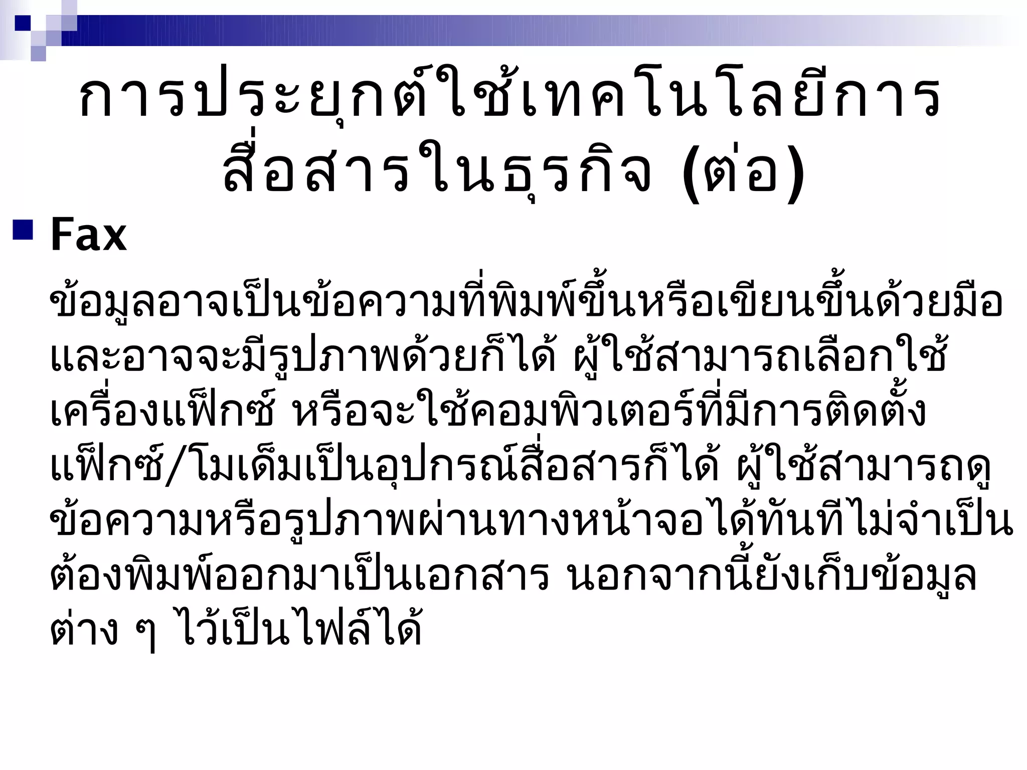 การประยุก ต์ใ ช้เ ทคโนโลยีก าร
         สื่อ สารในธุร กิจ (ต่อ )
   Fax
    ข้อมูลอาจเป็นข้อความที่พิมพ์ขึ้นหรือเขียนขึ้นด้วยมือ
    และอาจจะมีรูปภาพด้วยก็ได้ ผูใช้สามารถเลือกใช้
                                 ้
    เครื่องแฟ็กซ์ หรือจะใช้คอมพิวเตอร์ที่มีการติดตั้ง
    แฟ็กซ์/โมเด็มเป็นอุปกรณ์สื่อสารก็ได้ ผู้ใช้สามารถดู
    ข้อความหรือรูปภาพผ่านทางหน้าจอได้ทันทีไม่จำาเป็น
    ต้องพิมพ์ออกมาเป็นเอกสาร นอกจากนี้ยังเก็บข้อมูล
    ต่าง ๆ ไว้เป็นไฟล์ได้
 