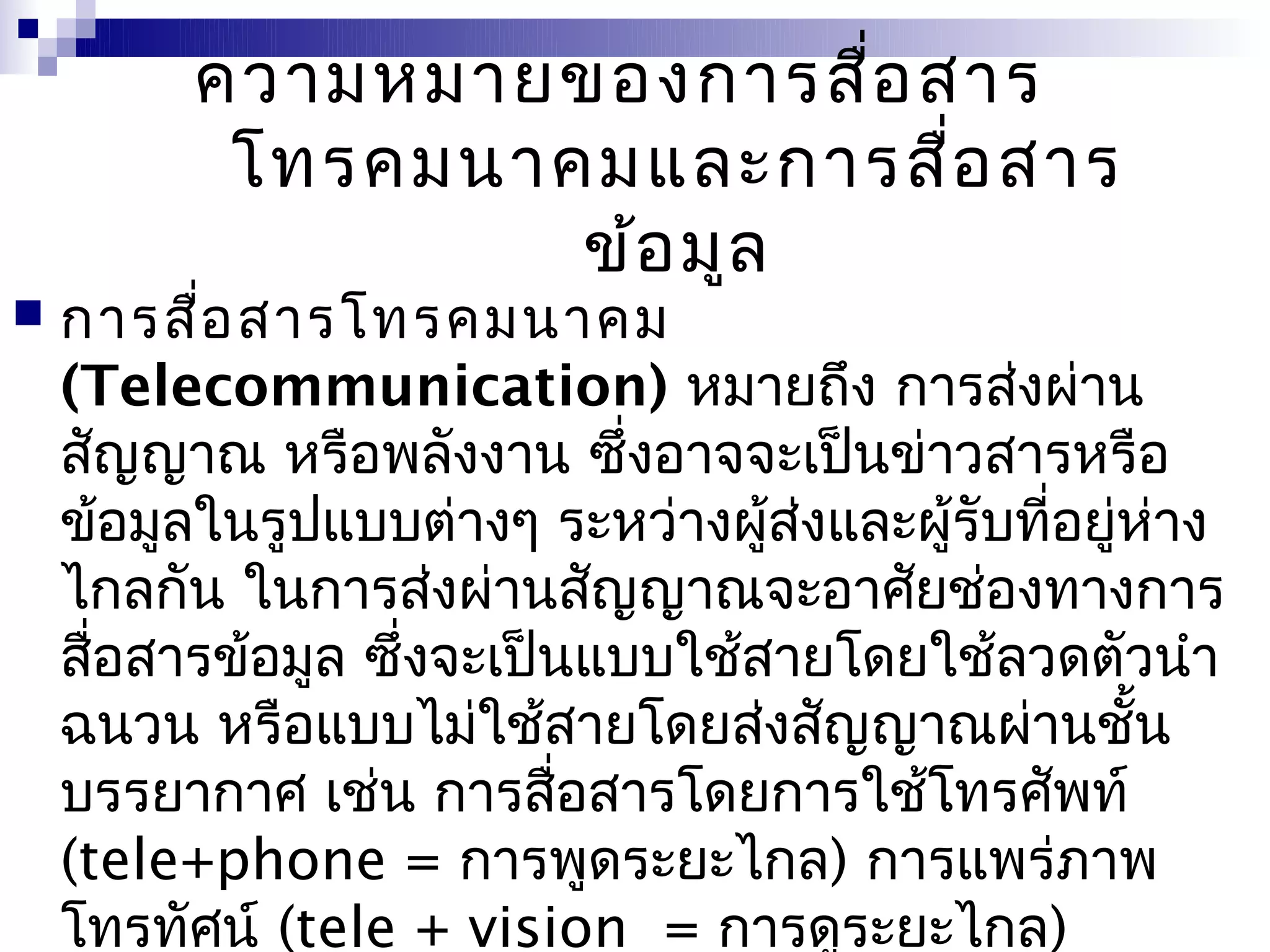 ความหมายของการสื่อ สาร
          โทรคมนาคมและการสื่อ สาร
                  ข้อ มูล
   การสือ สารโทรคมนาคม
          ่
    (Telecommunication) หมายถึง การส่งผ่าน
    สัญญาณ หรือพลังงาน ซึ่งอาจจะเป็นข่าวสารหรือ
    ข้อมูลในรูปแบบต่างๆ ระหว่างผูส่งและผู้รับที่อยู่ห่าง
                                  ้
    ไกลกัน ในการส่งผ่านสัญญาณจะอาศัยช่องทางการ
    สือสารข้อมูล ซึ่งจะเป็นแบบใช้สายโดยใช้ลวดตัวนำา
      ่
    ฉนวน หรือแบบไม่ใช้สายโดยส่งสัญญาณผ่านชัน        ้
    บรรยากาศ เช่น การสื่อสารโดยการใช้โทรศัพท์
    (tele+phone = การพูดระยะไกล) การแพร่ภาพ
    โทรทัศน์ (tele + vision = การดูระยะไกล)
 