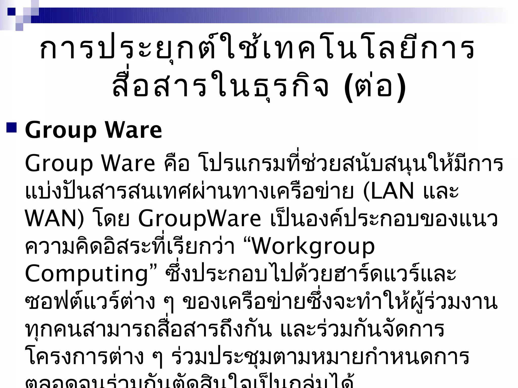 การประยุก ต์ใ ช้เ ทคโนโลยีก าร
         สื่อ สารในธุร กิจ (ต่อ )
   Group Ware
    Group Ware คือ โปรแกรมที่ชวยสนับสนุนให้มีการ
                                  ่
    แบ่งปันสารสนเทศผ่านทางเครือข่าย (LAN และ
    WAN) โดย GroupWare เป็นองค์ประกอบของแนว
    ความคิดอิสระที่เรียกว่า “Workgroup
    Computing” ซึ่งประกอบไปด้วยฮาร์ดแวร์และ
    ซอฟต์แวร์ต่าง ๆ ของเครือข่ายซึ่งจะทำาให้ผร่วมงาน
                                             ู้
    ทุกคนสามารถสือสารถึงกัน และร่วมกันจัดการ
                    ่
    โครงการต่าง ๆ ร่วมประชุมตามหมายกำาหนดการ
 