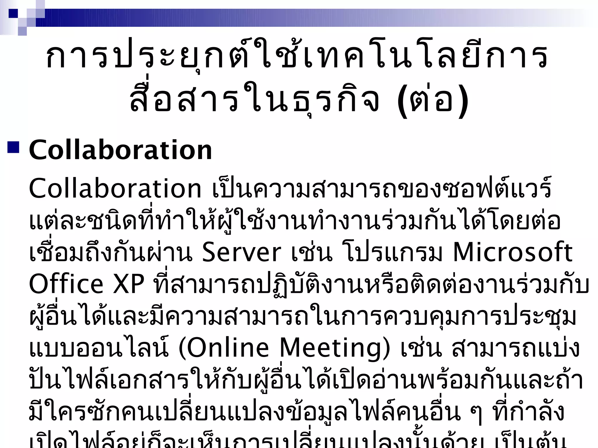 การประยุก ต์ใ ช้เ ทคโนโลยีก าร
         สื่อ สารในธุร กิจ (ต่อ )
   Collaboration
    Collaboration เป็นความสามารถของซอฟต์แวร์
    แต่ละชนิดที่ทำาให้ผใช้งานทำางานร่วมกันได้โดยต่อ
                       ู้
    เชือมถึงกันผ่าน Server เช่น โปรแกรม Microsoft
        ่
    Office XP ที่สามารถปฏิบติงานหรือติดต่องานร่วมกับ
                              ั
    ผูอื่นได้และมีความสามารถในการควบคุมการประชุม
      ้
    แบบออนไลน์ (Online Meeting) เช่น สามารถแบ่ง
    ปันไฟล์เอกสารให้กับผู้อื่นได้เปิดอ่านพร้อมกันและถ้า
    มีใครซักคนเปลี่ยนแปลงข้อมูลไฟล์คนอื่น ๆ ที่กำาลัง
 