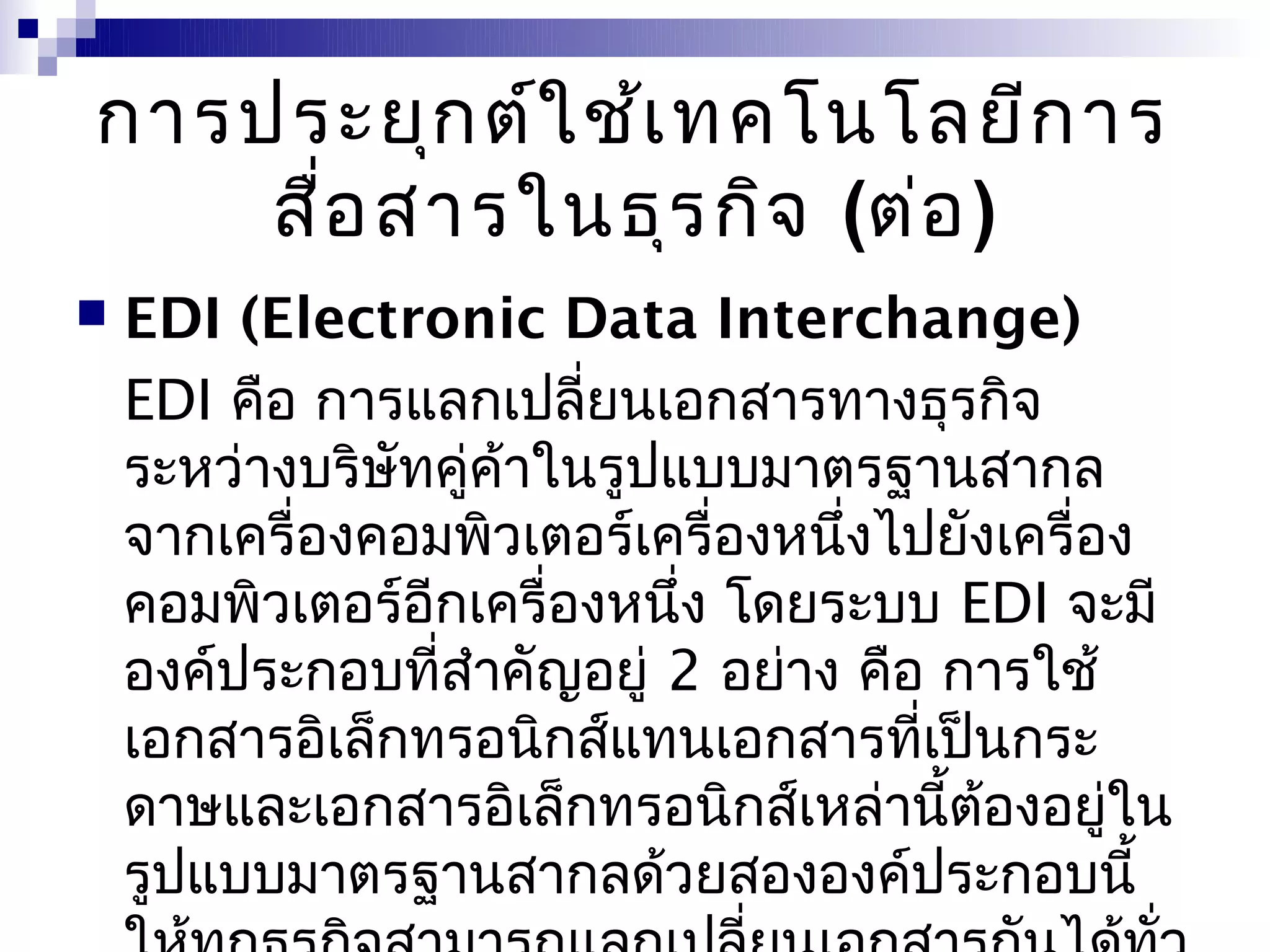 การประยุก ต์ใ ช้เ ทคโนโลยีก าร
    สื่อ สารในธุร กิจ (ต่อ )
   EDI (Electronic Data Interchange)
    EDI คือ การแลกเปลี่ยนเอกสารทางธุรกิจ
    ระหว่างบริษัทคู่คาในรูปแบบมาตรฐานสากล
                     ้
    จากเครื่องคอมพิวเตอร์เครื่องหนึงไปยังเครื่อง
                                   ่
    คอมพิวเตอร์อีกเครื่องหนึ่ง โดยระบบ EDI จะมี
    องค์ประกอบที่สำาคัญอยู่ 2 อย่าง คือ การใช้
    เอกสารอิเล็กทรอนิกส์แทนเอกสารที่เป็นกระ
    ดาษและเอกสารอิเล็กทรอนิกส์เหล่านี้ต้องอยู่ใน
    รูปแบบมาตรฐานสากลด้วยสององค์ประกอบนี้
 