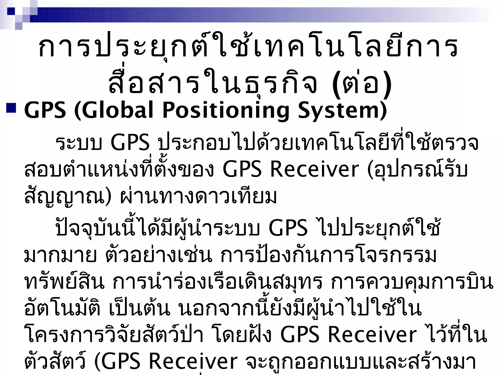 การประยุก ต์ใ ช้เ ทคโนโลยีก าร
         สื่อ สารในธุร กิจ (ต่อ )
   GPS (Global Positioning System)
       ระบบ GPS ประกอบไปด้วยเทคโนโลยีที่ใช้ตรวจ
    สอบตำาแหน่งที่ตั้งของ GPS Receiver (อุปกรณ์รับ
    สัญญาณ) ผ่านทางดาวเทียม
       ปัจจุบันนีได้มีผู้นำาระบบ GPS ไปประยุกต์ใช้
                 ้
    มากมาย ตัวอย่างเช่น การป้องกันการโจรกรรม
    ทรัพย์สิน การนำาร่องเรือเดินสมุทร การควบคุมการบิน
    อัตโนมัติ เป็นต้น นอกจากนี้ยังมีผนำาไปใช้ใน
                                     ู้
    โครงการวิจัยสัตว์ป่า โดยฝัง GPS Receiver ไว้ที่ใน
    ตัวสัตว์ (GPS Receiver จะถูกออกแบบและสร้างมา
 