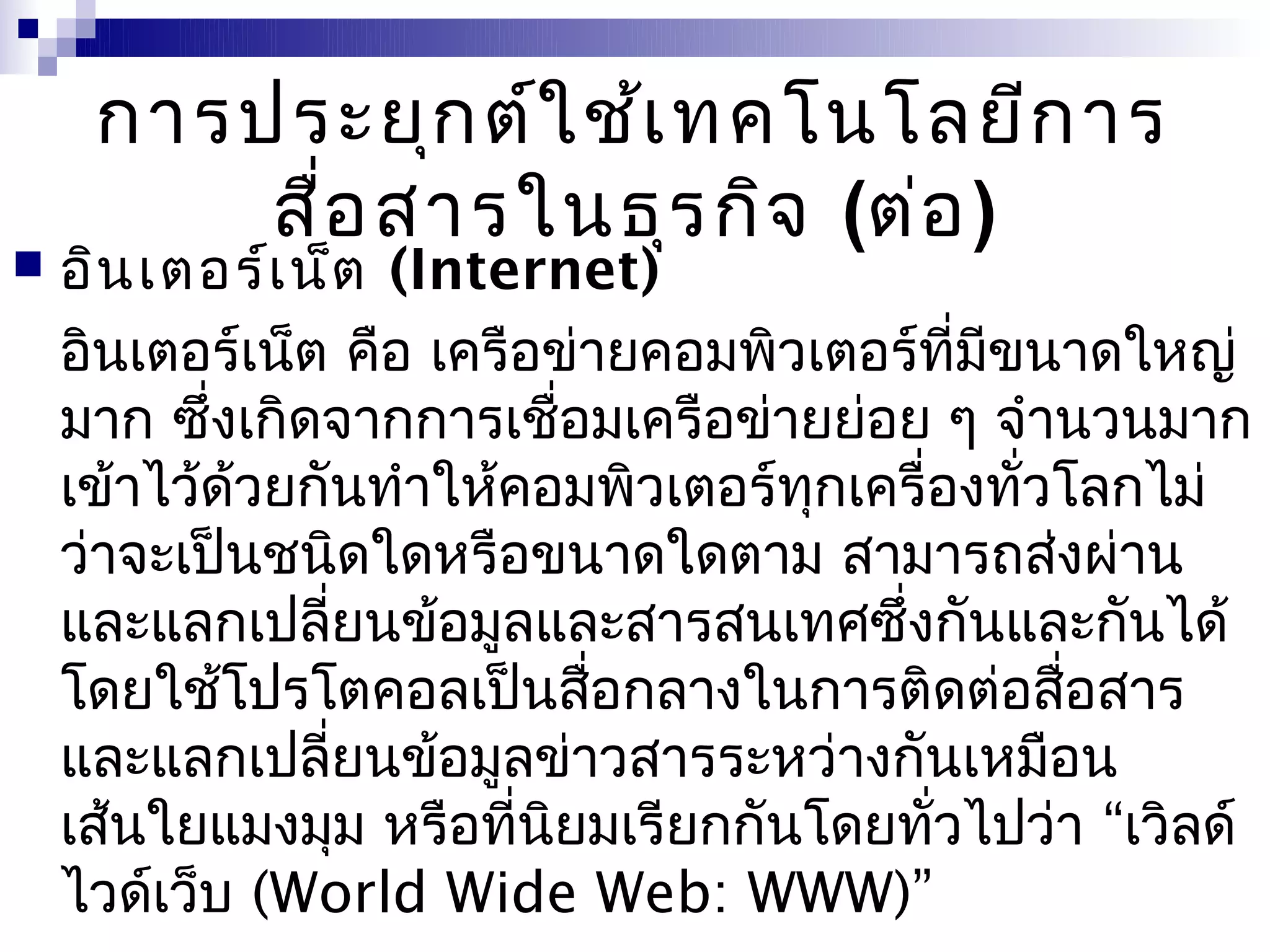 การประยุก ต์ใ ช้เ ทคโนโลยีก าร
         สื่อ สารในธุร กิจ (ต่อ )
   อิน เตอร์เ น็ต (Internet)
    อินเตอร์เน็ต คือ เครือข่ายคอมพิวเตอร์ที่มีขนาดใหญ่
    มาก ซึ่งเกิดจากการเชือมเครือข่ายย่อย ๆ จำานวนมาก
                            ่
    เข้าไว้ด้วยกันทำาให้คอมพิวเตอร์ทุกเครื่องทั่วโลกไม่
    ว่าจะเป็นชนิดใดหรือขนาดใดตาม สามารถส่งผ่าน
    และแลกเปลี่ยนข้อมูลและสารสนเทศซึ่งกันและกันได้
    โดยใช้โปรโตคอลเป็นสือกลางในการติดต่อสือสาร
                              ่                  ่
    และแลกเปลี่ยนข้อมูลข่าวสารระหว่างกันเหมือน
    เส้นใยแมงมุม หรือที่นยมเรียกกันโดยทั่วไปว่า “เวิลด์
                          ิ
    ไวด์เว็บ (World Wide Web: WWW)”
 