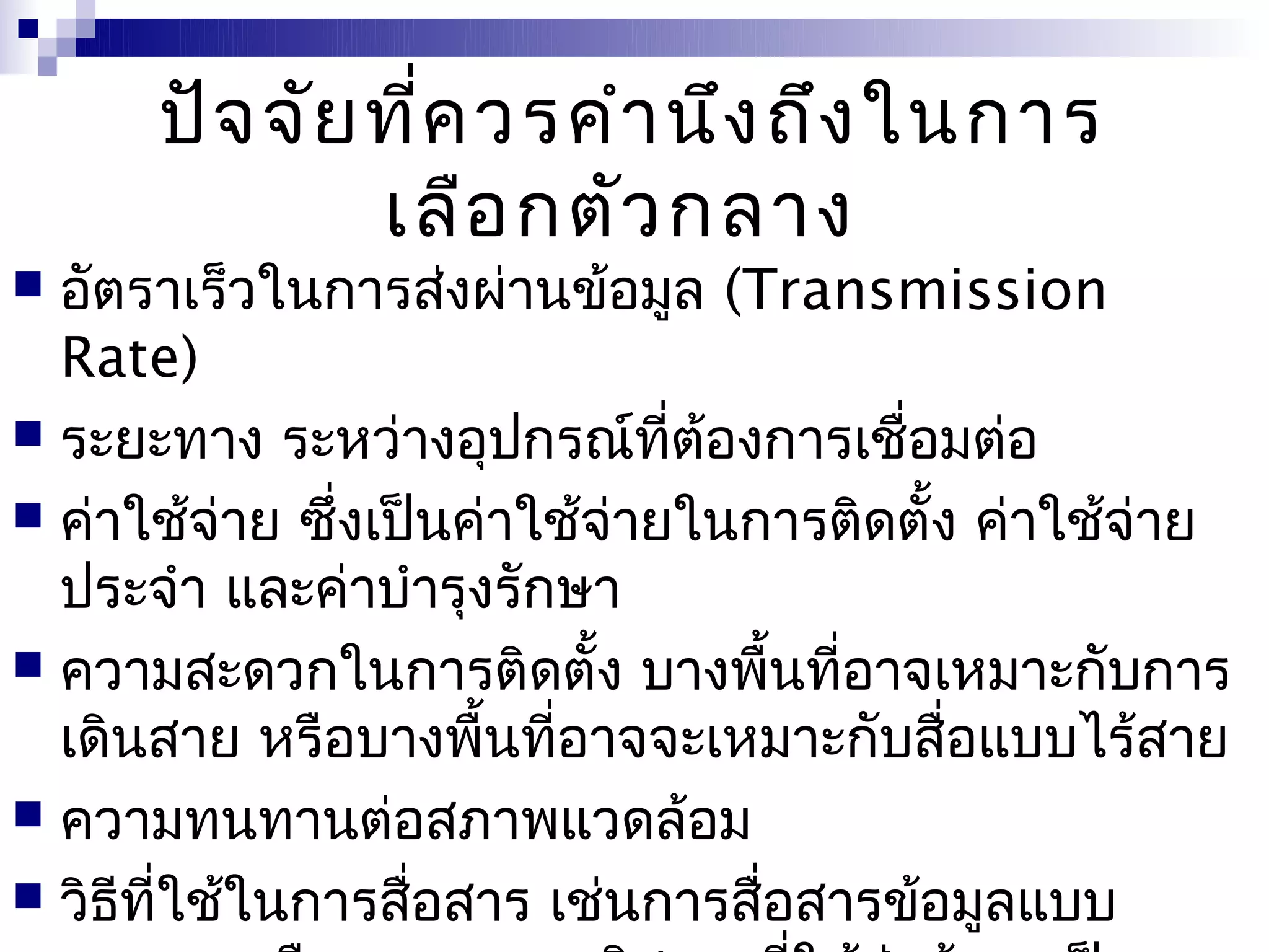 ปัจ จัย ที่ค วรคำา นึง ถึง ในการ
              เลือ กตัว กลาง
 อัตราเร็วในการส่งผ่านข้อมูล (Transmission
  Rate)
 ระยะทาง ระหว่างอุปกรณ์ที่ต้องการเชื่อมต่อ
 ค่าใช้จ่าย ซึ่งเป็นค่าใช้จ่ายในการติดตั้ง ค่าใช้จ่าย
  ประจำา และค่าบำารุงรักษา
 ความสะดวกในการติดตั้ง บางพื้นที่อาจเหมาะกับการ
  เดินสาย หรือบางพื้นที่อาจจะเหมาะกับสื่อแบบไร้สาย
 ความทนทานต่อสภาพแวดล้อม
 วิธีที่ใช้ในการสื่อสาร เช่นการสื่อสารข้อมูลแบบ
 