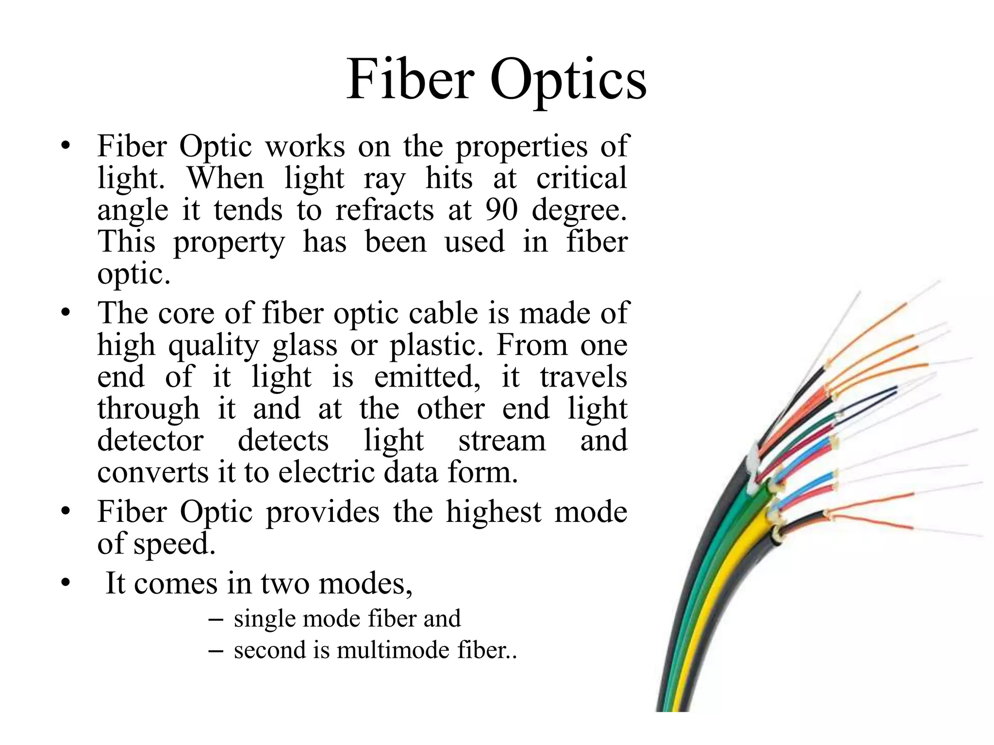 Fiber Optics
• Fiber Optic works on the properties of
light. When light ray hits at critical
angle it tends to refracts at 90 degree.
This property has been used in fiber
optic.
• The core of fiber optic cable is made of
high quality glass or plastic. From one
end of it light is emitted, it travels
through it and at the other end light
detector detects light stream and
converts it to electric data form.
• Fiber Optic provides the highest mode
of speed.
• It comes in two modes,
– single mode fiber and
– second is multimode fiber..
 