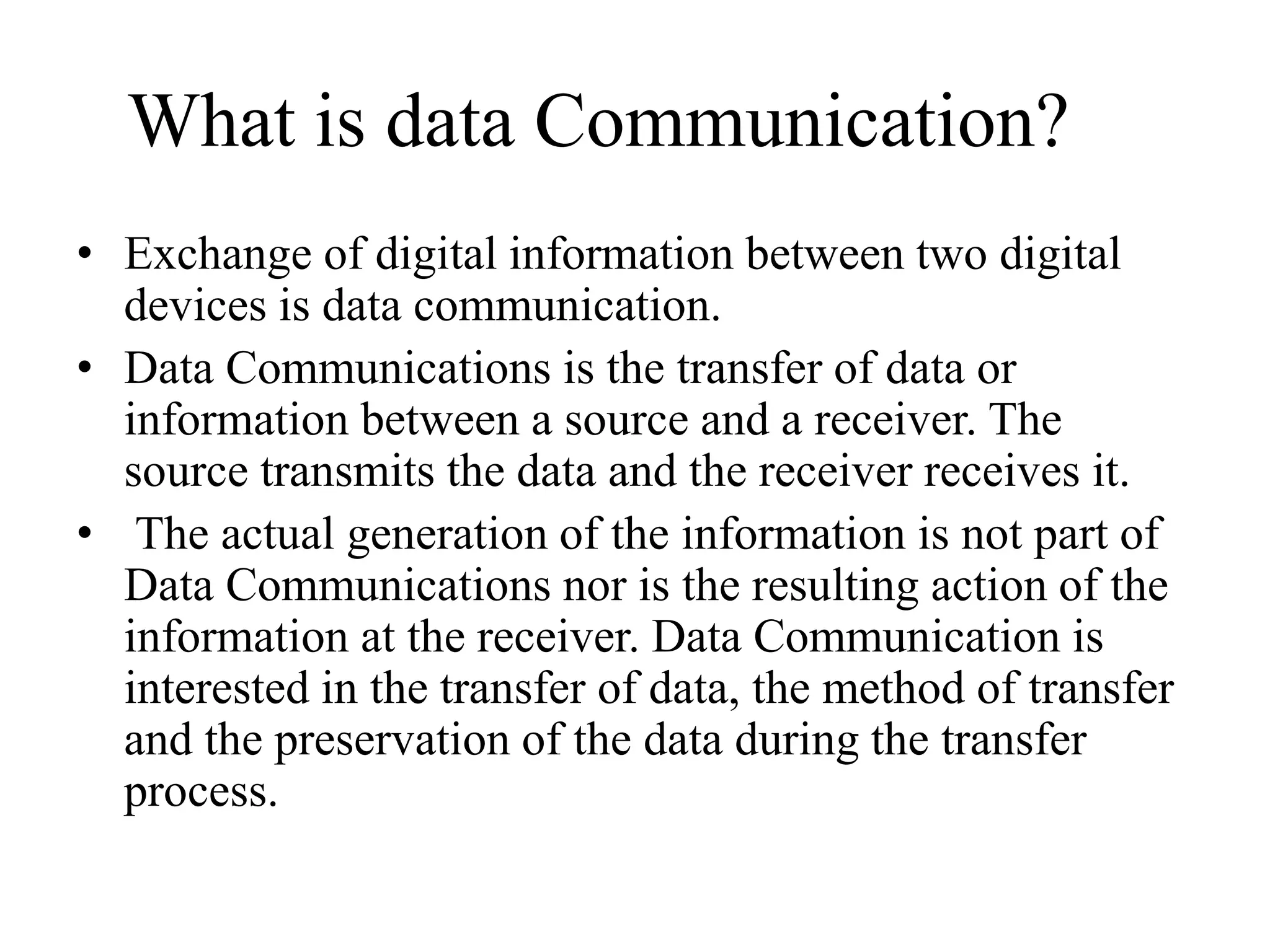 What is data Communication?
• Exchange of digital information between two digital
devices is data communication.
• Data Communications is the transfer of data or
information between a source and a receiver. The
source transmits the data and the receiver receives it.
• The actual generation of the information is not part of
Data Communications nor is the resulting action of the
information at the receiver. Data Communication is
interested in the transfer of data, the method of transfer
and the preservation of the data during the transfer
process.
 