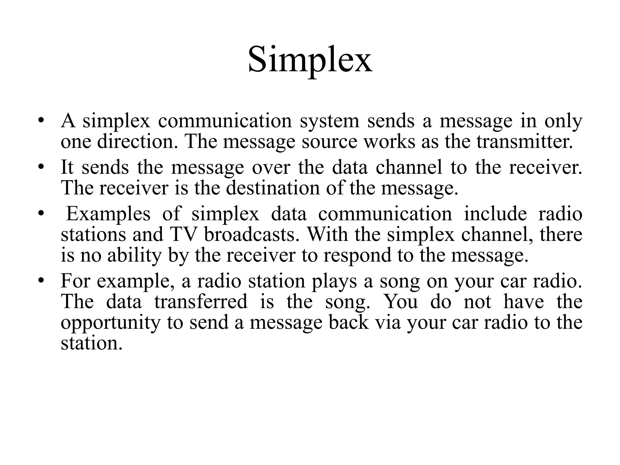 Simplex
• A simplex communication system sends a message in only
one direction. The message source works as the transmitter.
• It sends the message over the data channel to the receiver.
The receiver is the destination of the message.
• Examples of simplex data communication include radio
stations and TV broadcasts. With the simplex channel, there
is no ability by the receiver to respond to the message.
• For example, a radio station plays a song on your car radio.
The data transferred is the song. You do not have the
opportunity to send a message back via your car radio to the
station.
 
