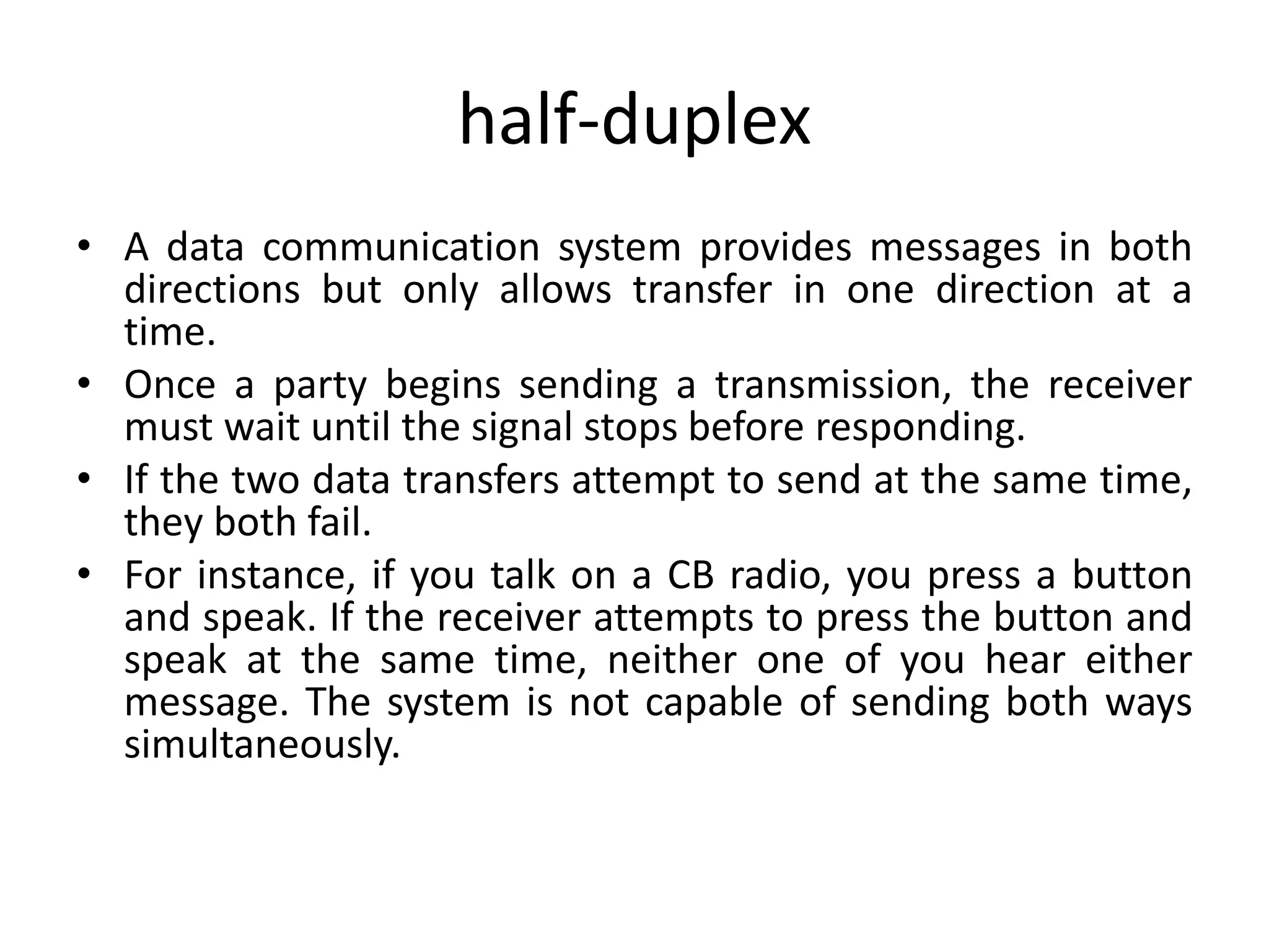 half-duplex
• A data communication system provides messages in both
directions but only allows transfer in one direction at a
time.
• Once a party begins sending a transmission, the receiver
must wait until the signal stops before responding.
• If the two data transfers attempt to send at the same time,
they both fail.
• For instance, if you talk on a CB radio, you press a button
and speak. If the receiver attempts to press the button and
speak at the same time, neither one of you hear either
message. The system is not capable of sending both ways
simultaneously.
 