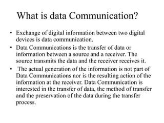 What is data Communication?
• Exchange of digital information between two digital
devices is data communication.
• Data Communications is the transfer of data or
information between a source and a receiver. The
source transmits the data and the receiver receives it.
• The actual generation of the information is not part of
Data Communications nor is the resulting action of the
information at the receiver. Data Communication is
interested in the transfer of data, the method of transfer
and the preservation of the data during the transfer
process.
 