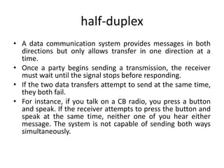 half-duplex
• A data communication system provides messages in both
directions but only allows transfer in one direction at a
time.
• Once a party begins sending a transmission, the receiver
must wait until the signal stops before responding.
• If the two data transfers attempt to send at the same time,
they both fail.
• For instance, if you talk on a CB radio, you press a button
and speak. If the receiver attempts to press the button and
speak at the same time, neither one of you hear either
message. The system is not capable of sending both ways
simultaneously.
 