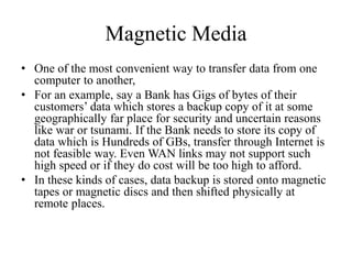 Magnetic Media
• One of the most convenient way to transfer data from one
computer to another,
• For an example, say a Bank has Gigs of bytes of their
customers’ data which stores a backup copy of it at some
geographically far place for security and uncertain reasons
like war or tsunami. If the Bank needs to store its copy of
data which is Hundreds of GBs, transfer through Internet is
not feasible way. Even WAN links may not support such
high speed or if they do cost will be too high to afford.
• In these kinds of cases, data backup is stored onto magnetic
tapes or magnetic discs and then shifted physically at
remote places.
 