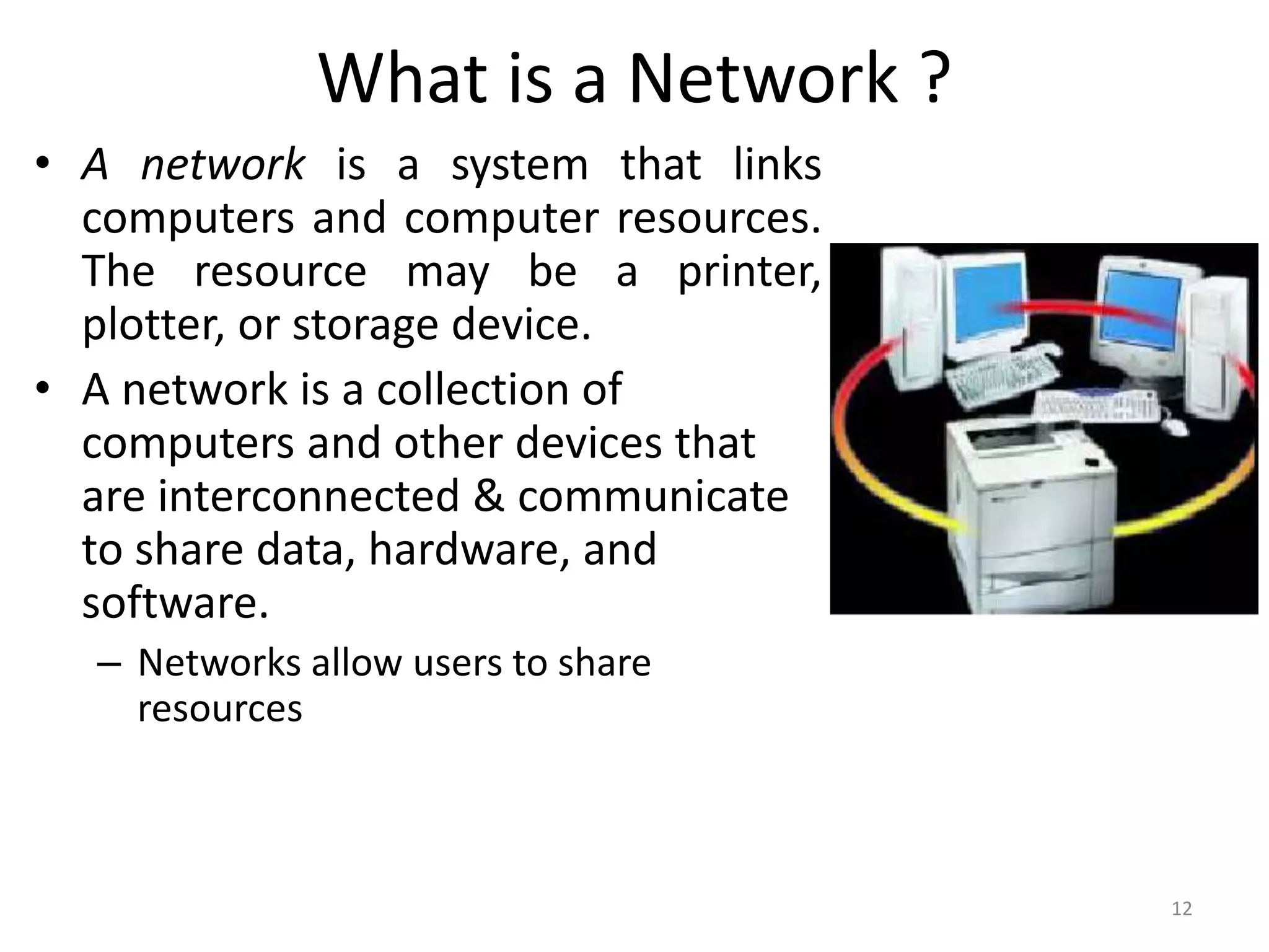 What is a Network ?
• A network is a system that links
computers and computer resources.
The resource may be a printer,
plotter, or storage device.
• A network is a collection of
computers and other devices that
are interconnected & communicate
to share data, hardware, and
software.
– Networks allow users to share
resources
12
 