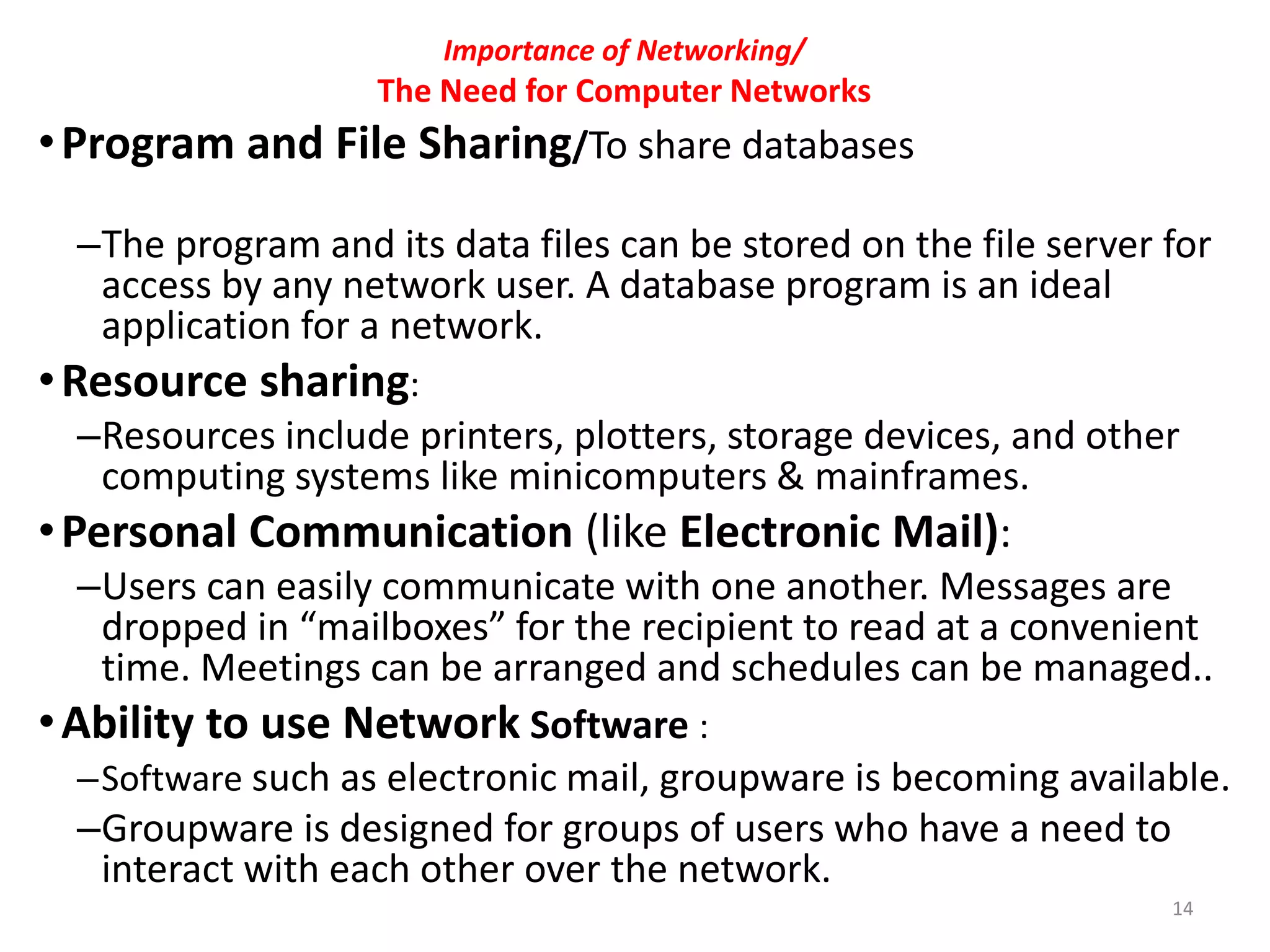 Importance of Networking/
The Need for Computer Networks
•Program and File Sharing/To share databases
–The program and its data files can be stored on the file server for
access by any network user. A database program is an ideal
application for a network.
•Resource sharing:
–Resources include printers, plotters, storage devices, and other
computing systems like minicomputers & mainframes.
•Personal Communication (like Electronic Mail):
–Users can easily communicate with one another. Messages are
dropped in “mailboxes” for the recipient to read at a convenient
time. Meetings can be arranged and schedules can be managed..
•Ability to use Network Software :
–Software such as electronic mail, groupware is becoming available.
–Groupware is designed for groups of users who have a need to
interact with each other over the network.
14
 