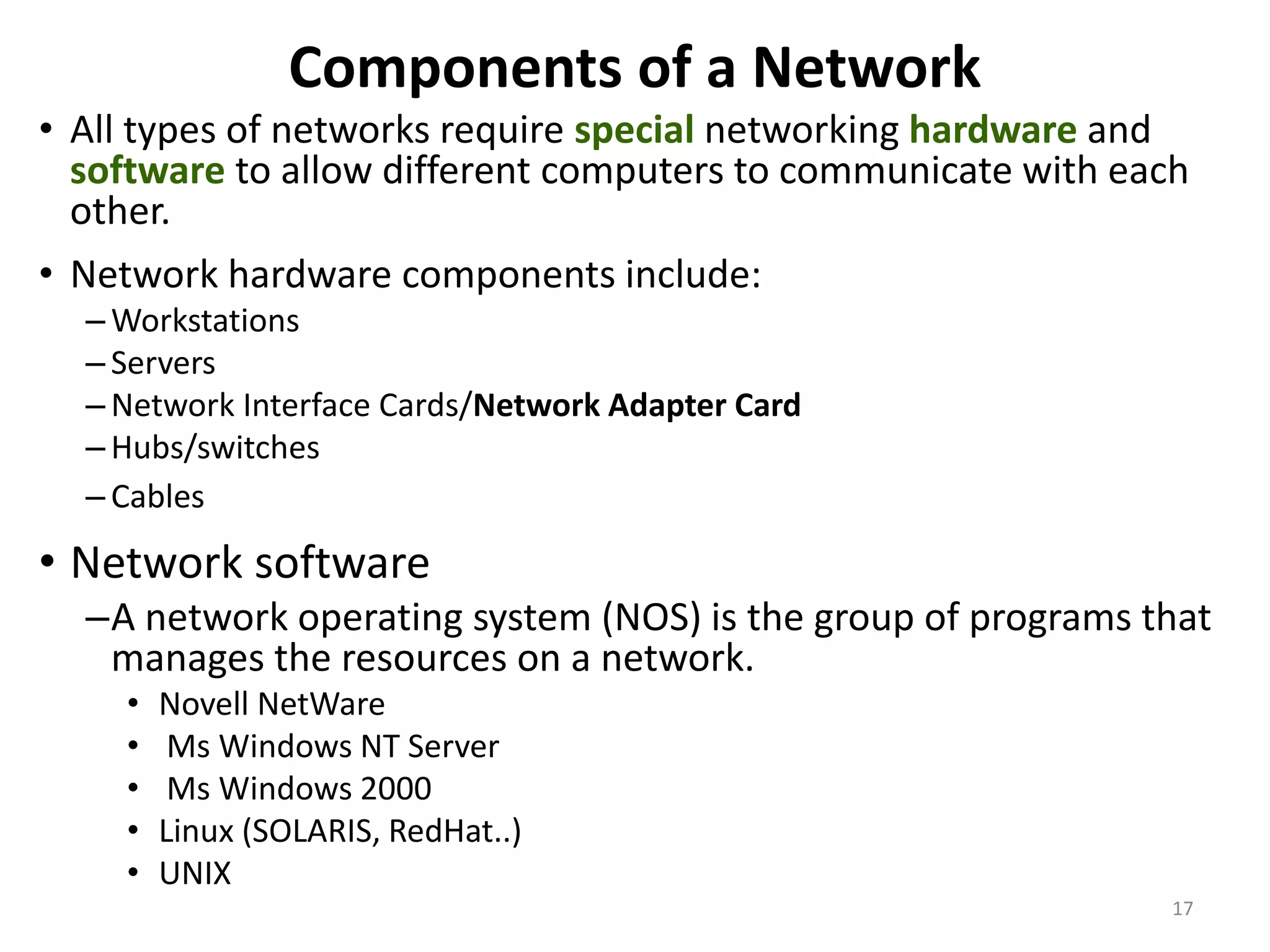 Components of a Network
• All types of networks require special networking hardware and
software to allow different computers to communicate with each
other.
• Network hardware components include:
– Workstations
– Servers
– Network Interface Cards/Network Adapter Card
– Hubs/switches
– Cables
• Network software
–A network operating system (NOS) is the group of programs that
manages the resources on a network.
• Novell NetWare
• Ms Windows NT Server
• Ms Windows 2000
• Linux (SOLARIS, RedHat..)
• UNIX
17
 