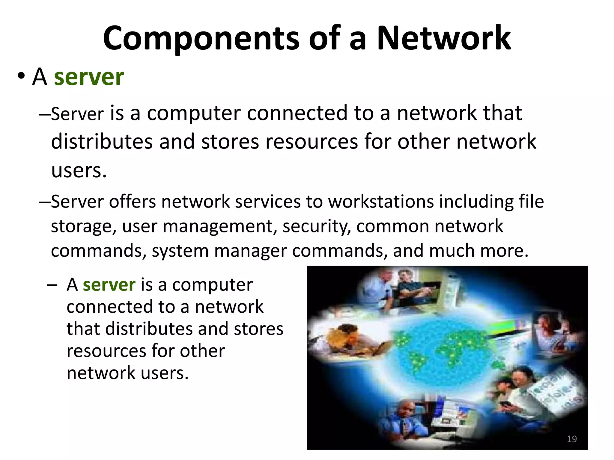 Components of a Network
• A server
–Server is a computer connected to a network that
distributes and stores resources for other network
users.
–Server offers network services to workstations including file
storage, user management, security, common network
commands, system manager commands, and much more.
– A server is a computer
connected to a network
that distributes and stores
resources for other
network users.
19
 