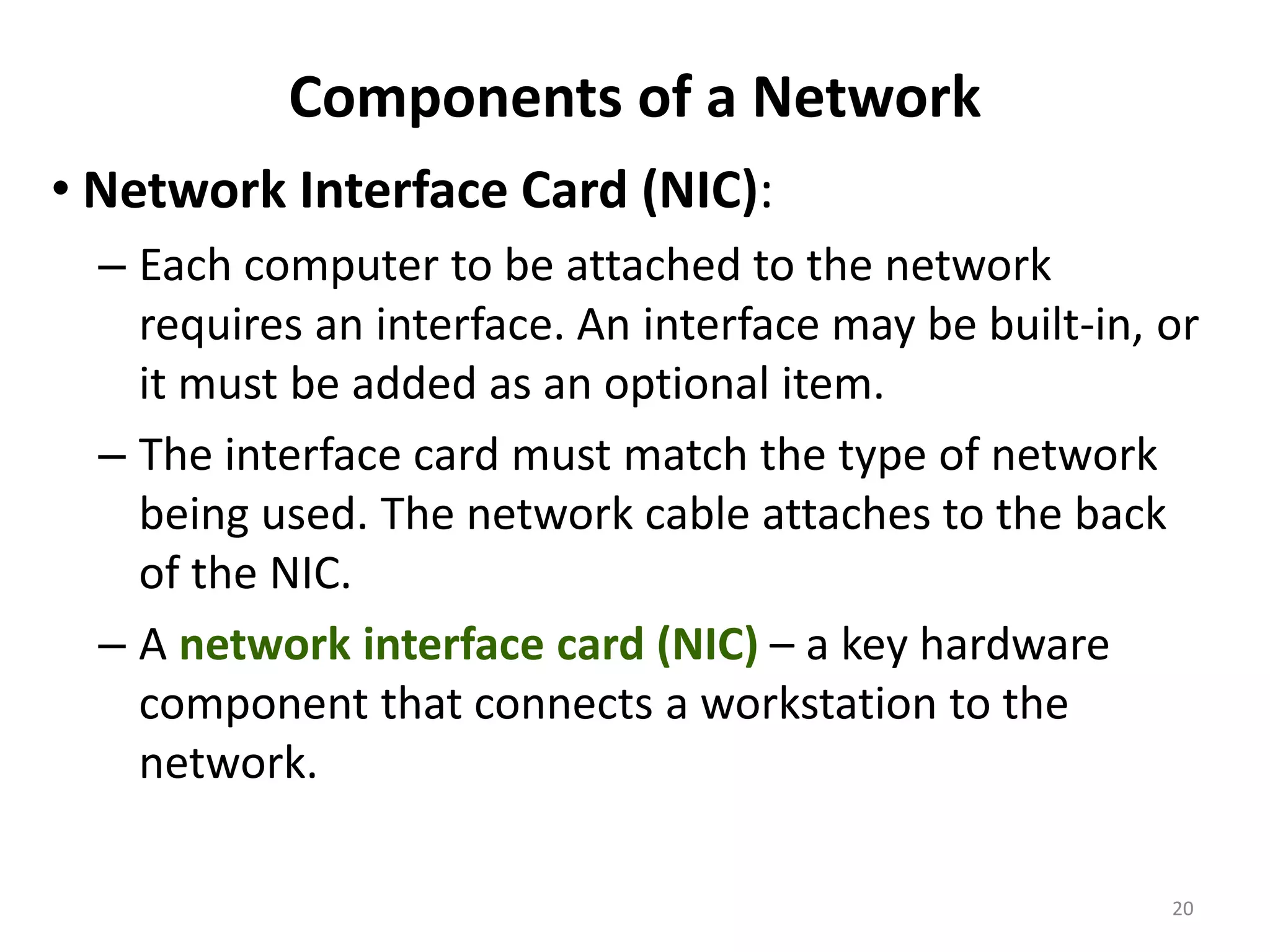 Components of a Network
• Network Interface Card (NIC):
– Each computer to be attached to the network
requires an interface. An interface may be built-in, or
it must be added as an optional item.
– The interface card must match the type of network
being used. The network cable attaches to the back
of the NIC.
– A network interface card (NIC) – a key hardware
component that connects a workstation to the
network.
20
 