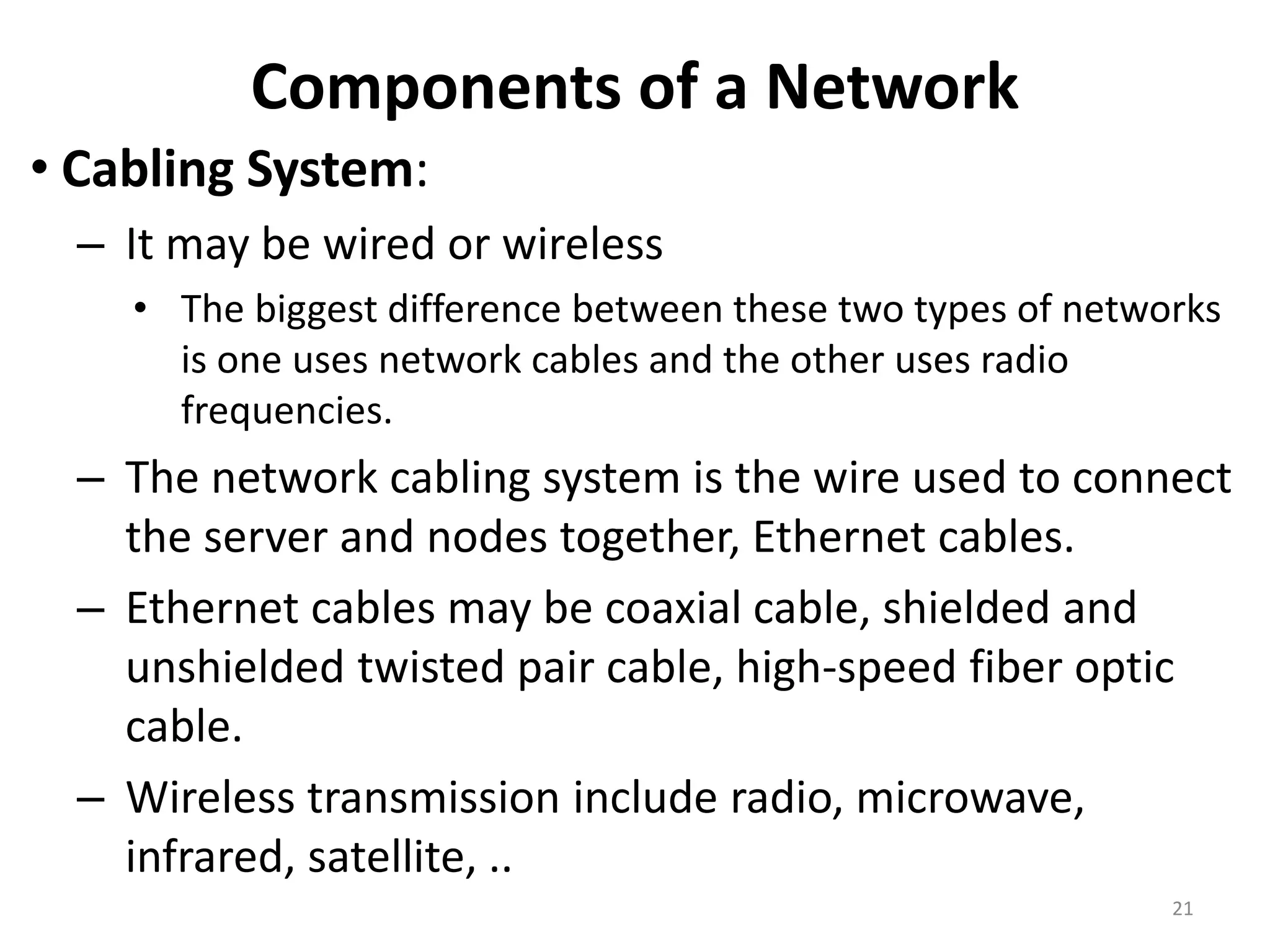 Components of a Network
• Cabling System:
– It may be wired or wireless
• The biggest difference between these two types of networks
is one uses network cables and the other uses radio
frequencies.
– The network cabling system is the wire used to connect
the server and nodes together, Ethernet cables.
– Ethernet cables may be coaxial cable, shielded and
unshielded twisted pair cable, high-speed fiber optic
cable.
– Wireless transmission include radio, microwave,
infrared, satellite, ..
21
 