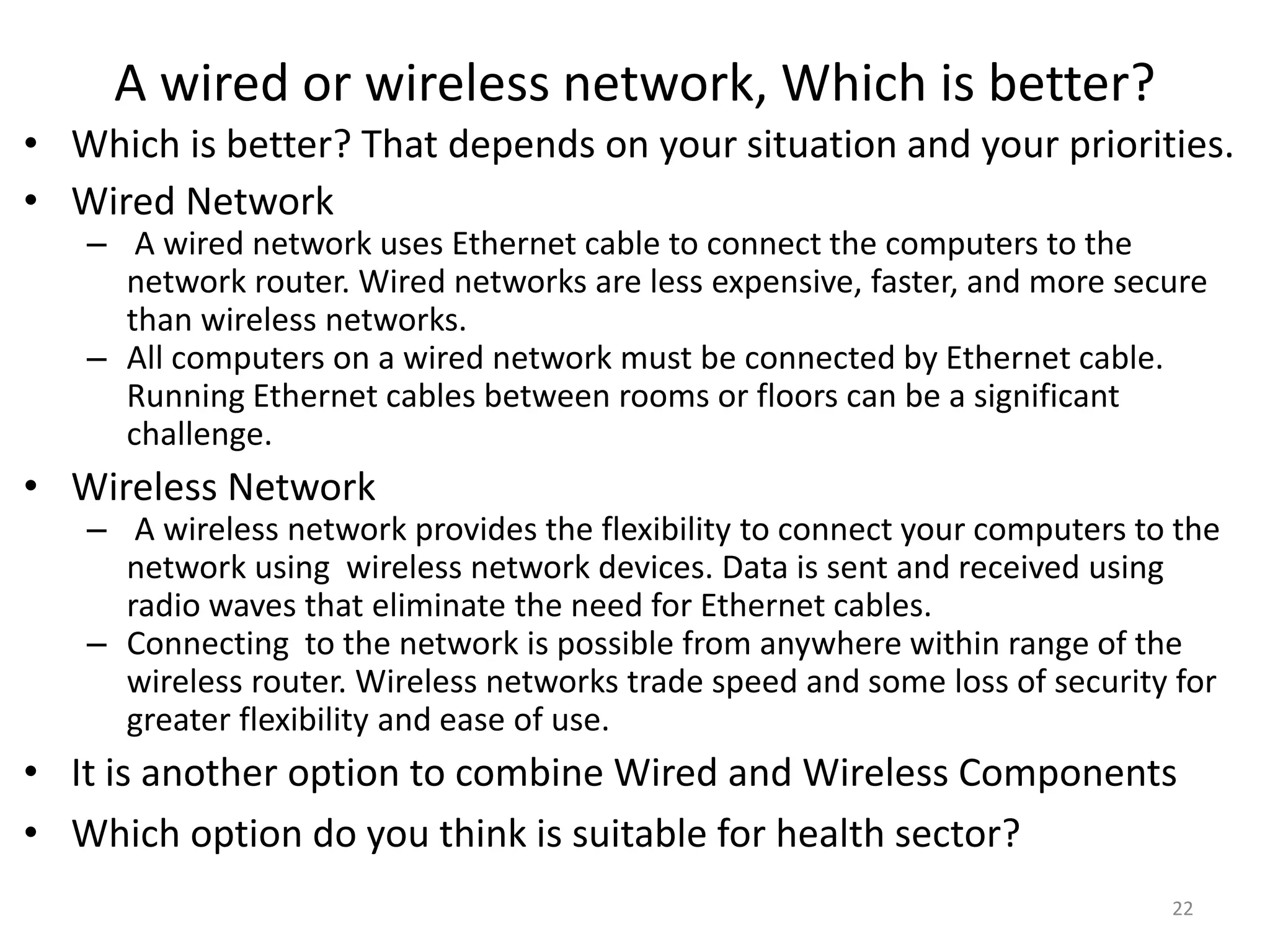 A wired or wireless network, Which is better?
• Which is better? That depends on your situation and your priorities.
• Wired Network
– A wired network uses Ethernet cable to connect the computers to the
network router. Wired networks are less expensive, faster, and more secure
than wireless networks.
– All computers on a wired network must be connected by Ethernet cable.
Running Ethernet cables between rooms or floors can be a significant
challenge.
• Wireless Network
– A wireless network provides the flexibility to connect your computers to the
network using wireless network devices. Data is sent and received using
radio waves that eliminate the need for Ethernet cables.
– Connecting to the network is possible from anywhere within range of the
wireless router. Wireless networks trade speed and some loss of security for
greater flexibility and ease of use.
• It is another option to combine Wired and Wireless Components
• Which option do you think is suitable for health sector?
22
 