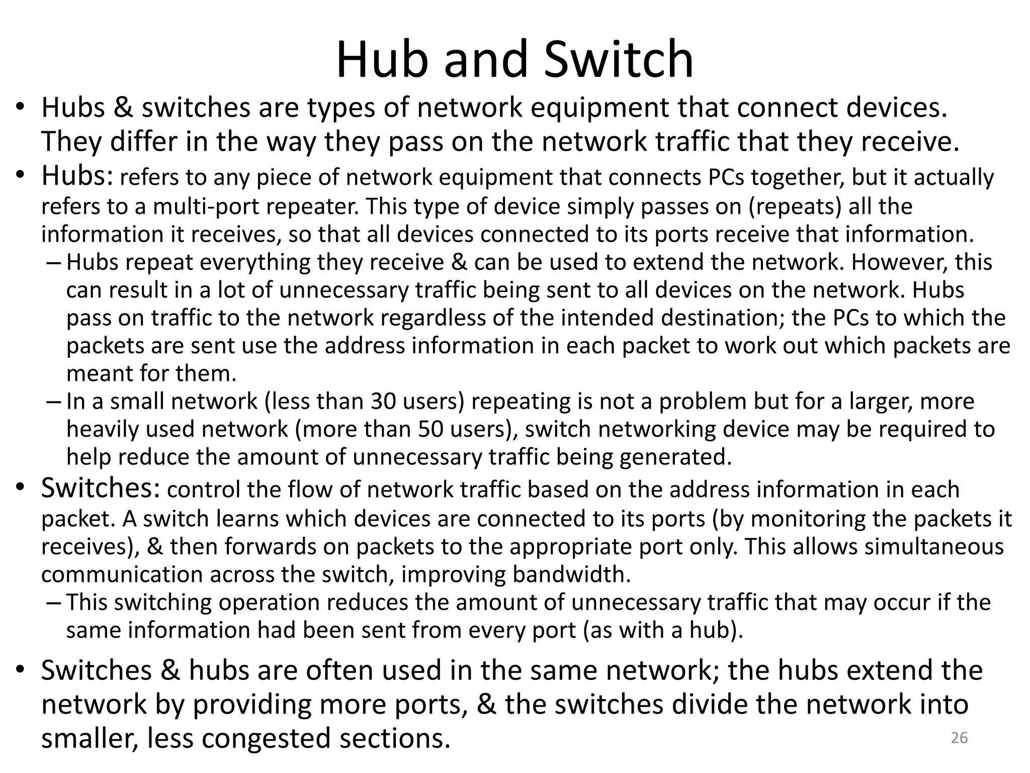 Hub and Switch
• Hubs & switches are types of network equipment that connect devices.
They differ in the way they pass on the network traffic that they receive.
• Hubs: refers to any piece of network equipment that connects PCs together, but it actually
refers to a multi-port repeater. This type of device simply passes on (repeats) all the
information it receives, so that all devices connected to its ports receive that information.
– Hubs repeat everything they receive & can be used to extend the network. However, this
can result in a lot of unnecessary traffic being sent to all devices on the network. Hubs
pass on traffic to the network regardless of the intended destination; the PCs to which the
packets are sent use the address information in each packet to work out which packets are
meant for them.
– In a small network (less than 30 users) repeating is not a problem but for a larger, more
heavily used network (more than 50 users), switch networking device may be required to
help reduce the amount of unnecessary traffic being generated.
• Switches: control the flow of network traffic based on the address information in each
packet. A switch learns which devices are connected to its ports (by monitoring the packets it
receives), & then forwards on packets to the appropriate port only. This allows simultaneous
communication across the switch, improving bandwidth.
– This switching operation reduces the amount of unnecessary traffic that may occur if the
same information had been sent from every port (as with a hub).
• Switches & hubs are often used in the same network; the hubs extend the
network by providing more ports, & the switches divide the network into
smaller, less congested sections. 26
 