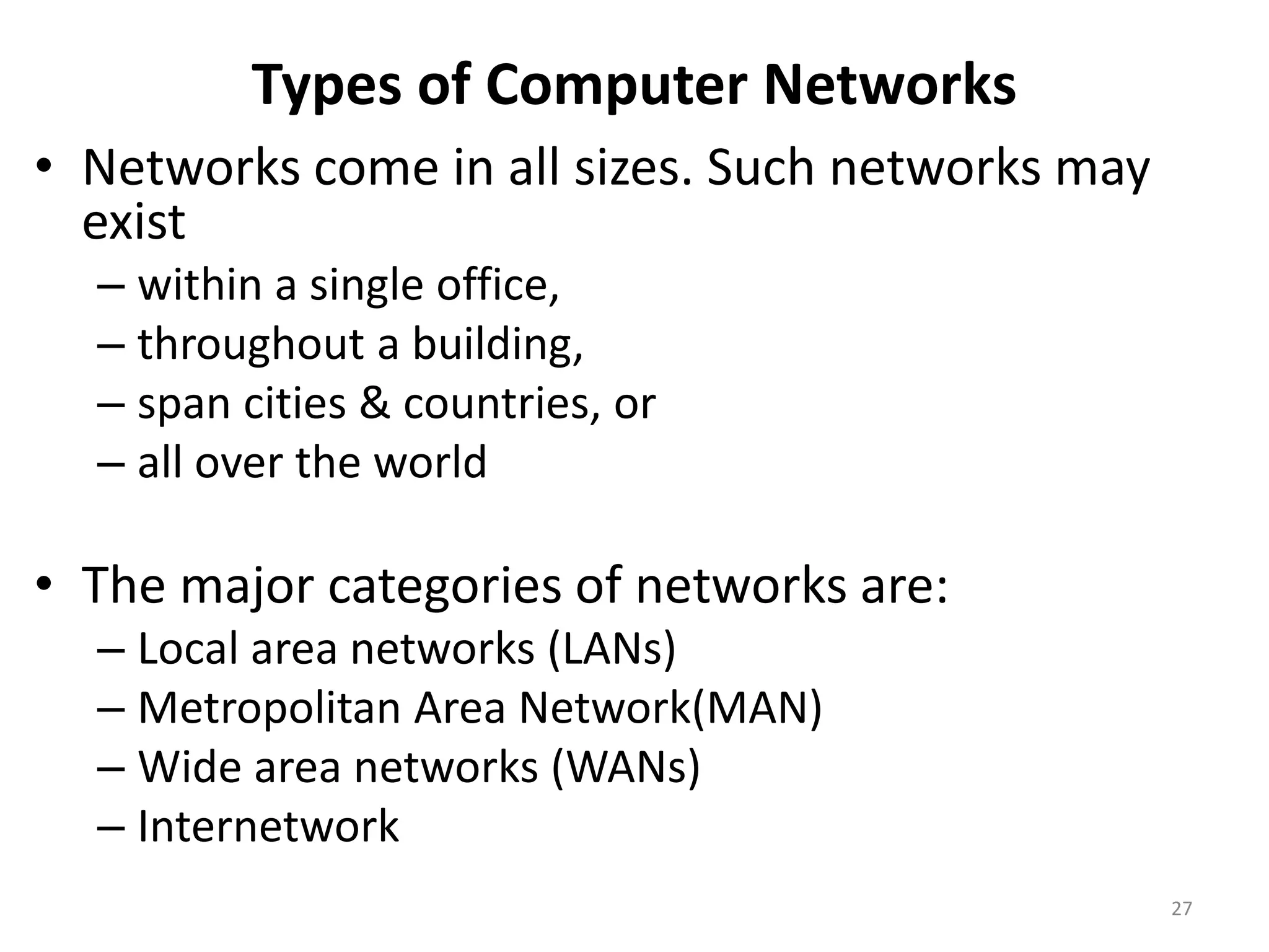 Types of Computer Networks
• Networks come in all sizes. Such networks may
exist
– within a single office,
– throughout a building,
– span cities & countries, or
– all over the world
• The major categories of networks are:
– Local area networks (LANs)
– Metropolitan Area Network(MAN)
– Wide area networks (WANs)
– Internetwork
27
 