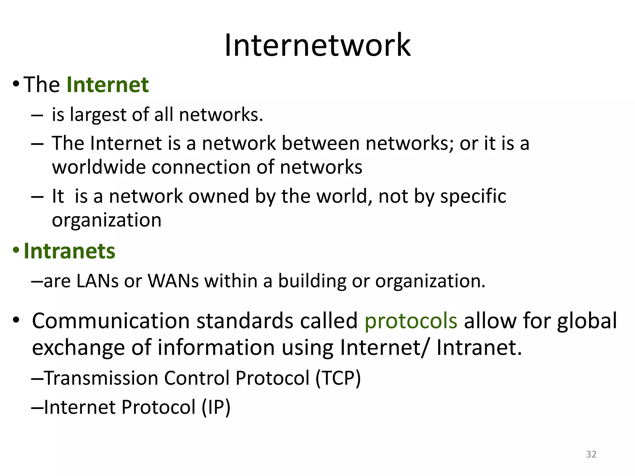 Internetwork
•The Internet
– is largest of all networks.
– The Internet is a network between networks; or it is a
worldwide connection of networks
– It is a network owned by the world, not by specific
organization
•Intranets
–are LANs or WANs within a building or organization.
• Communication standards called protocols allow for global
exchange of information using Internet/ Intranet.
–Transmission Control Protocol (TCP)
–Internet Protocol (IP)
32
 
