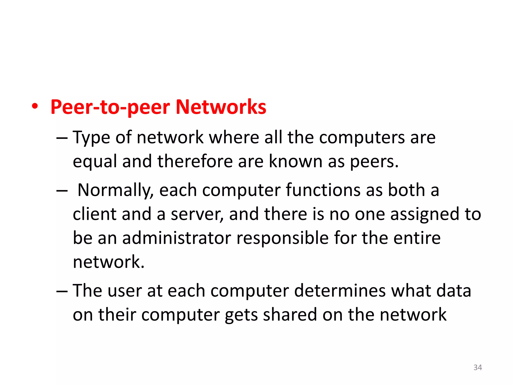 • Peer-to-peer Networks
– Type of network where all the computers are
equal and therefore are known as peers.
– Normally, each computer functions as both a
client and a server, and there is no one assigned to
be an administrator responsible for the entire
network.
– The user at each computer determines what data
on their computer gets shared on the network
34
 