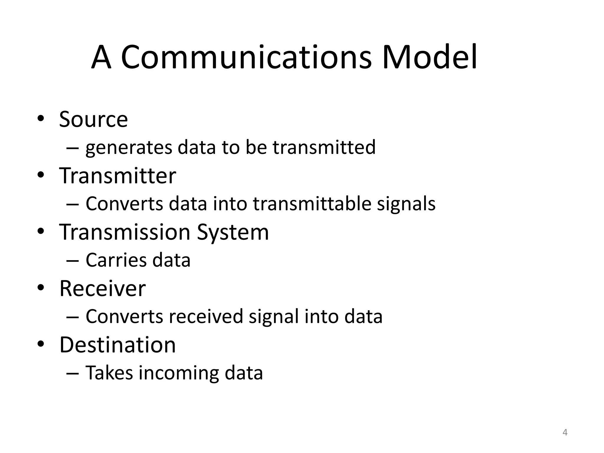 A Communications Model
• Source
– generates data to be transmitted
• Transmitter
– Converts data into transmittable signals
• Transmission System
– Carries data
• Receiver
– Converts received signal into data
• Destination
– Takes incoming data
4
 