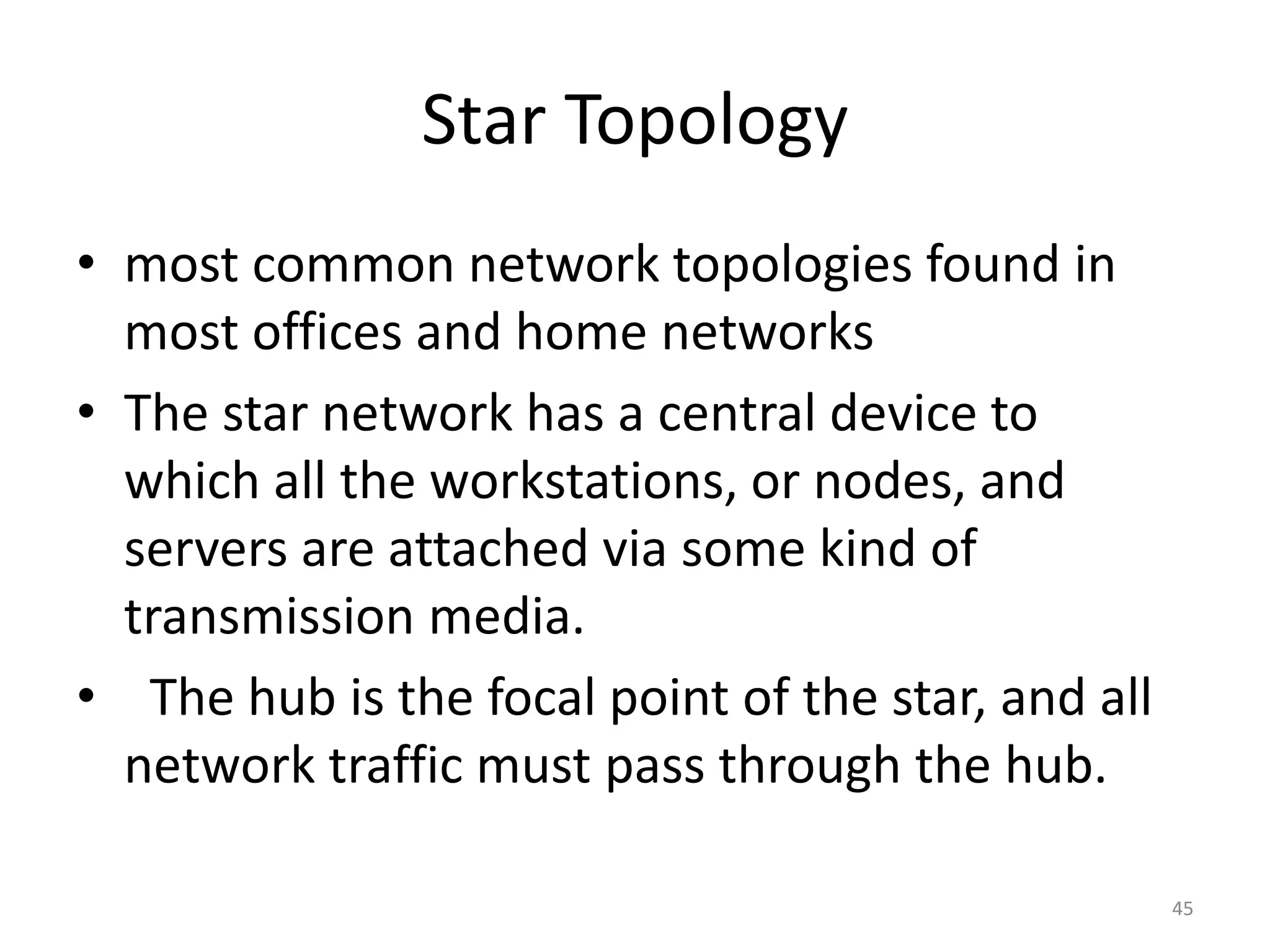 Star Topology
• most common network topologies found in
most offices and home networks
• The star network has a central device to
which all the workstations, or nodes, and
servers are attached via some kind of
transmission media.
• The hub is the focal point of the star, and all
network traffic must pass through the hub.
45
 