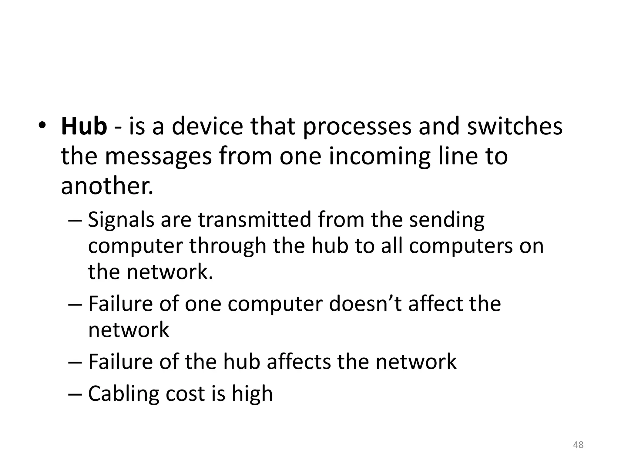 • Hub - is a device that processes and switches
the messages from one incoming line to
another.
– Signals are transmitted from the sending
computer through the hub to all computers on
the network.
– Failure of one computer doesn’t affect the
network
– Failure of the hub affects the network
– Cabling cost is high
48
 