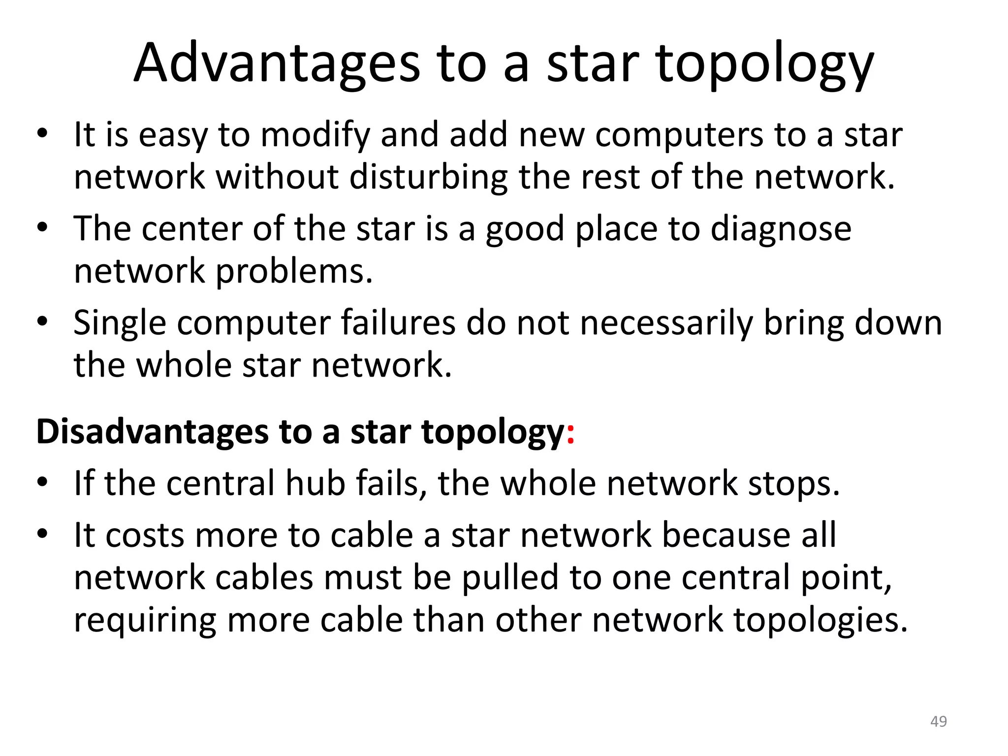 Advantages to a star topology
• It is easy to modify and add new computers to a star
network without disturbing the rest of the network.
• The center of the star is a good place to diagnose
network problems.
• Single computer failures do not necessarily bring down
the whole star network.
Disadvantages to a star topology:
• If the central hub fails, the whole network stops.
• It costs more to cable a star network because all
network cables must be pulled to one central point,
requiring more cable than other network topologies.
49
 