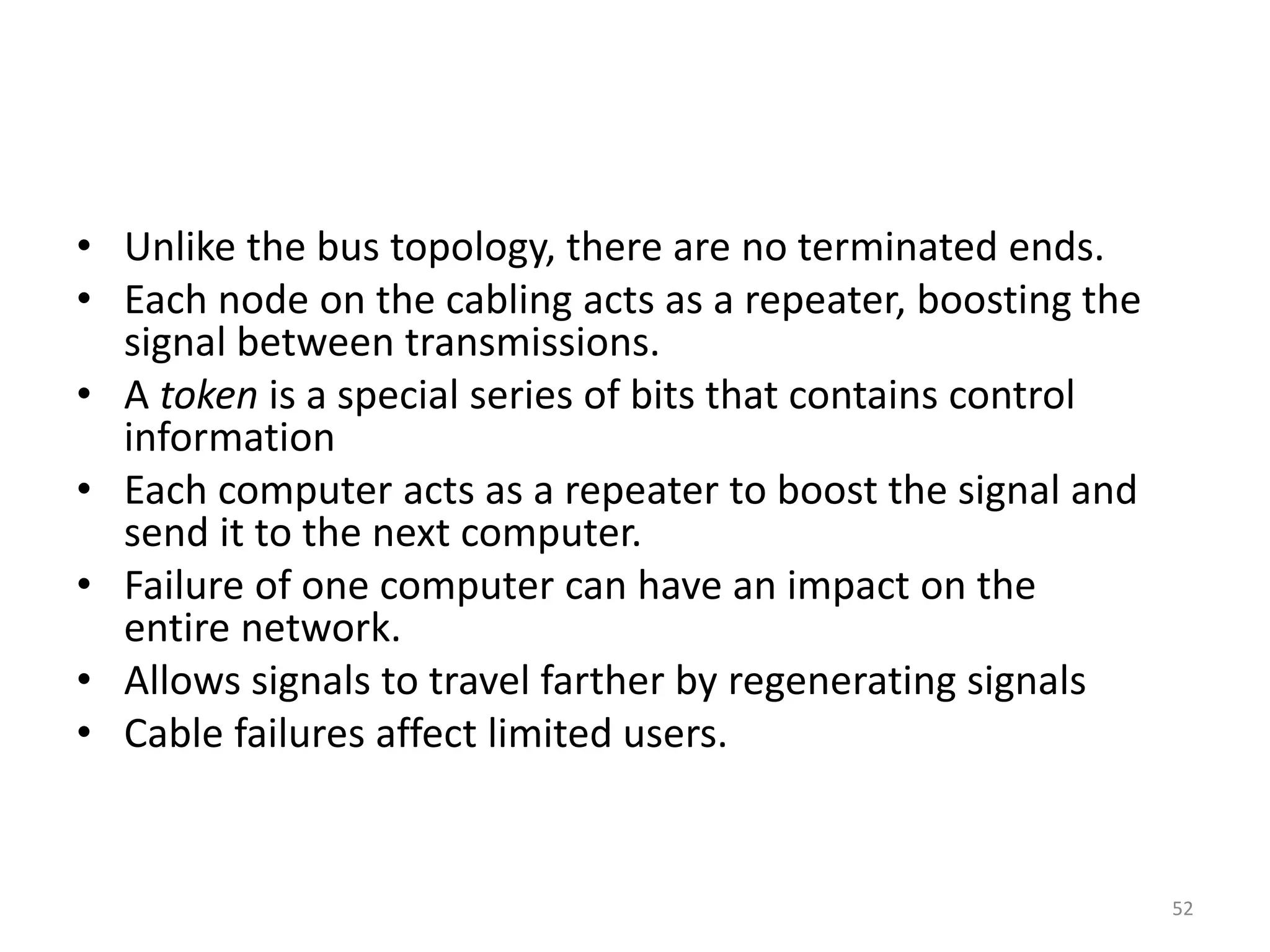 • Unlike the bus topology, there are no terminated ends.
• Each node on the cabling acts as a repeater, boosting the
signal between transmissions.
• A token is a special series of bits that contains control
information
• Each computer acts as a repeater to boost the signal and
send it to the next computer.
• Failure of one computer can have an impact on the
entire network.
• Allows signals to travel farther by regenerating signals
• Cable failures affect limited users.
52
 