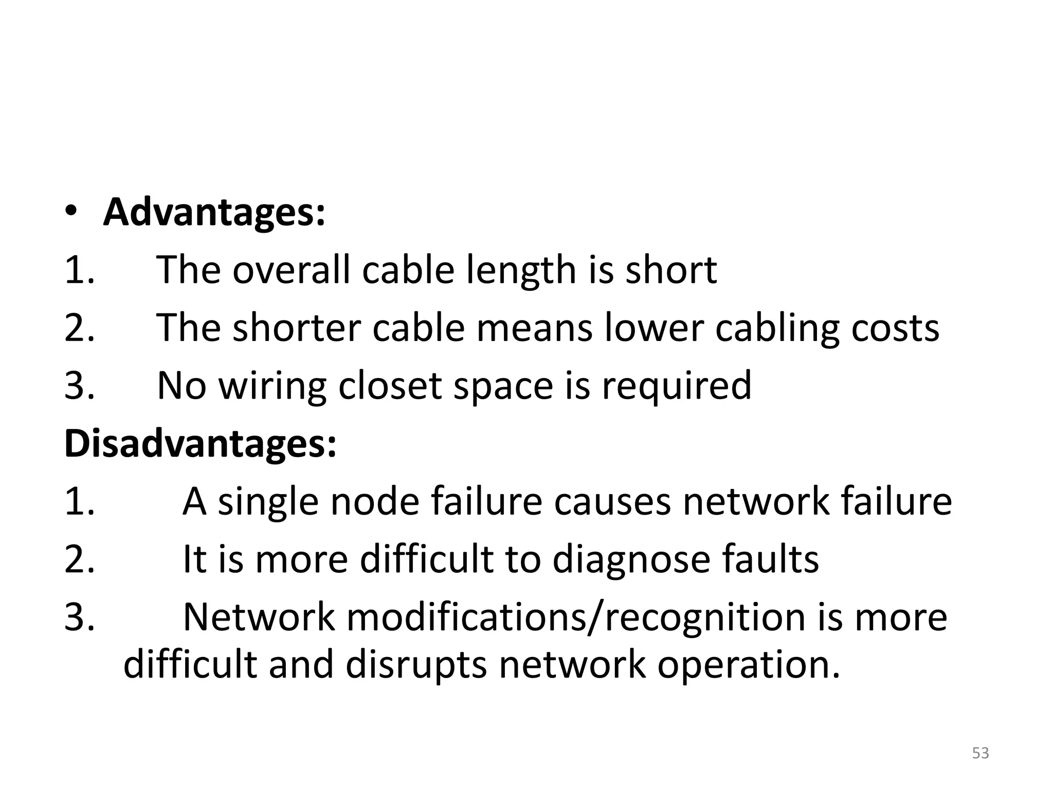 • Advantages:
1. The overall cable length is short
2. The shorter cable means lower cabling costs
3. No wiring closet space is required
Disadvantages:
1. A single node failure causes network failure
2. It is more difficult to diagnose faults
3. Network modifications/recognition is more
difficult and disrupts network operation.
53
 