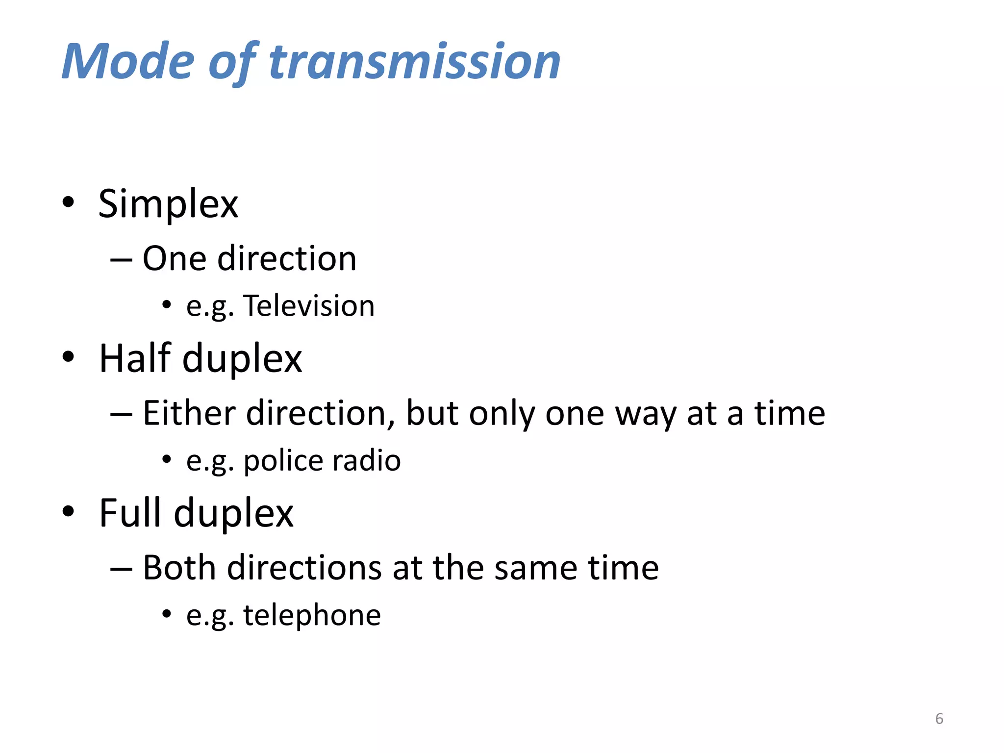 Mode of transmission
• Simplex
– One direction
• e.g. Television
• Half duplex
– Either direction, but only one way at a time
• e.g. police radio
• Full duplex
– Both directions at the same time
• e.g. telephone
6
 