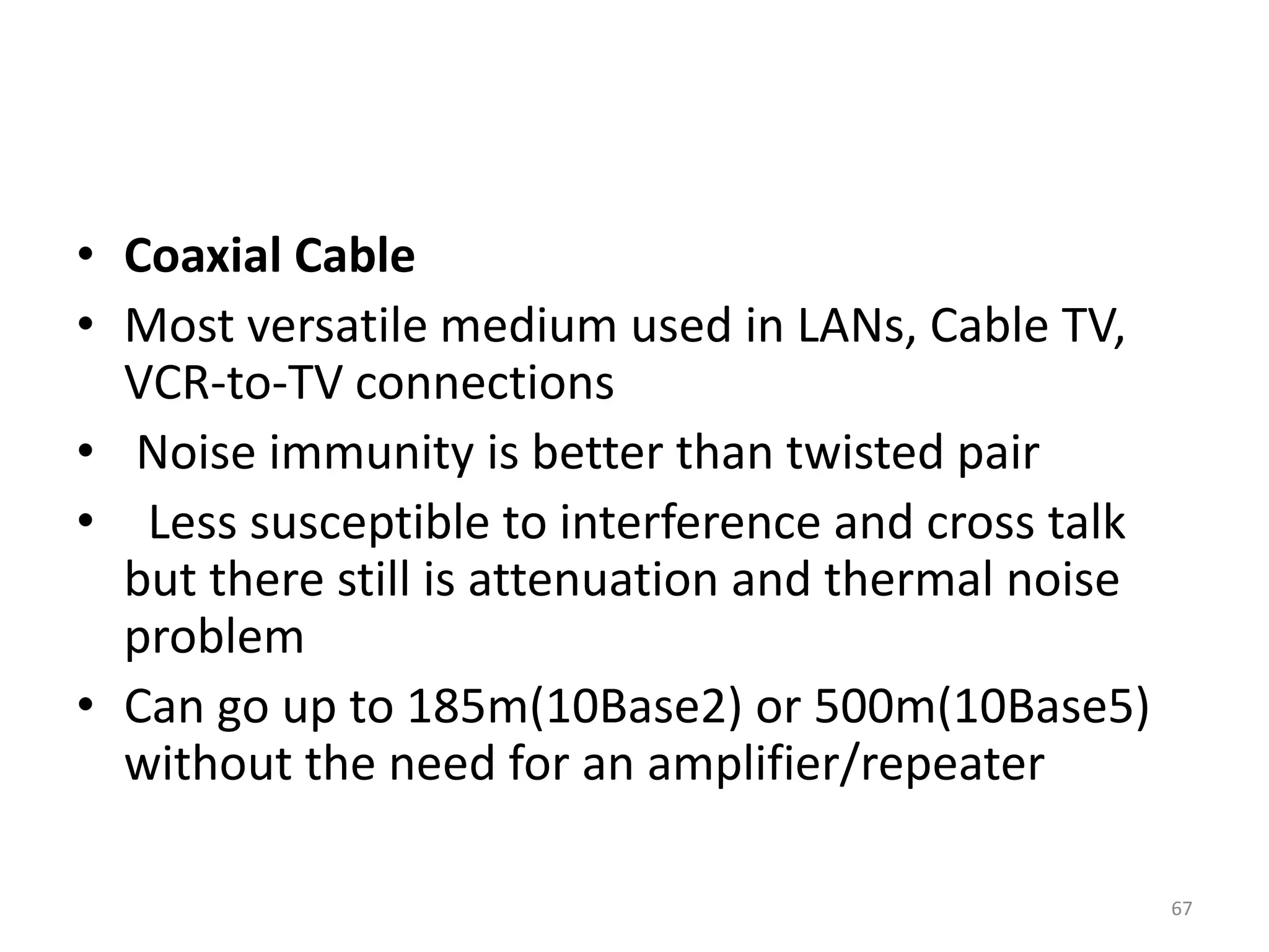• Coaxial Cable
• Most versatile medium used in LANs, Cable TV,
VCR-to-TV connections
• Noise immunity is better than twisted pair
• Less susceptible to interference and cross talk
but there still is attenuation and thermal noise
problem
• Can go up to 185m(10Base2) or 500m(10Base5)
without the need for an amplifier/repeater
67
 